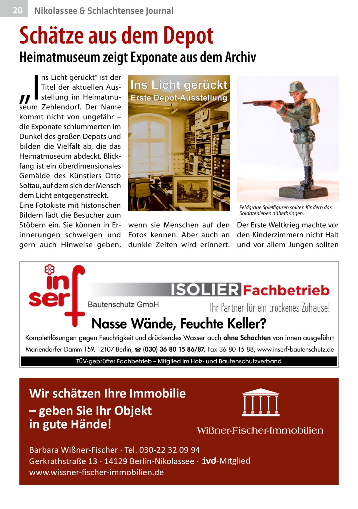 20  Nikolassee & Schlachtensee Journal  Schätze aus dem Depot  Heimatmuseum zeigt Exponate aus dem Archiv  „I  ns Licht gerückt“ ist der Titel der aktuellen Ausstellung im Heimatmuseum Zehlendorf. Der Name kommt nicht von ungefähr – die Exponate schlummerten im Dunkel des großen Depots und bilden die Vielfalt ab, die das Heimatmuseum abdeckt. Blickfang ist ein überdimensionales Gemälde des Künstlers Otto Soltau, auf dem sich der Mensch dem Licht entgegenstreckt. Eine Fotokiste mit historischen Feldgraue Spielfiguren sollten Kindern das Soldatenleben näherbringen. Bildern lädt die Besucher zum Stöbern ein. Sie können in Er- wenn sie Menschen auf den Der Erste Weltkrieg machte vor innerungen schwelgen und Fotos kennen. Aber auch an den Kinderzimmern nicht Halt gern auch Hinweise geben, dunkle Zeiten wird erinnert. und vor allem Jungen sollten  Nasse Wände, Feuchte Keller? Komplettlösungen gegen Feuchtigkeit und drückendes Wasser auch ohne Schachten von innen ausgeführt Mariendorfer Damm 159, 12107 Berlin, ☎ (030) 36 80 15 86/87, Fax 36 80 15 88, www.inserf-bautenschutz.de TÜV-geprüfter Fachbetrieb – Mitglied im Holz- und Bautenschutzverband  Wir schätzen Ihre Immobilie – geben Sie Ihr Objekt in gute Hände! Barbara Wißner-Fischer · Tel. 030-22 32 09 94 Gerkrathstraße 13 · 14129 Berlin-Nikolassee · www.wissner-ﬁscher-immobilien.de  -Mitglied