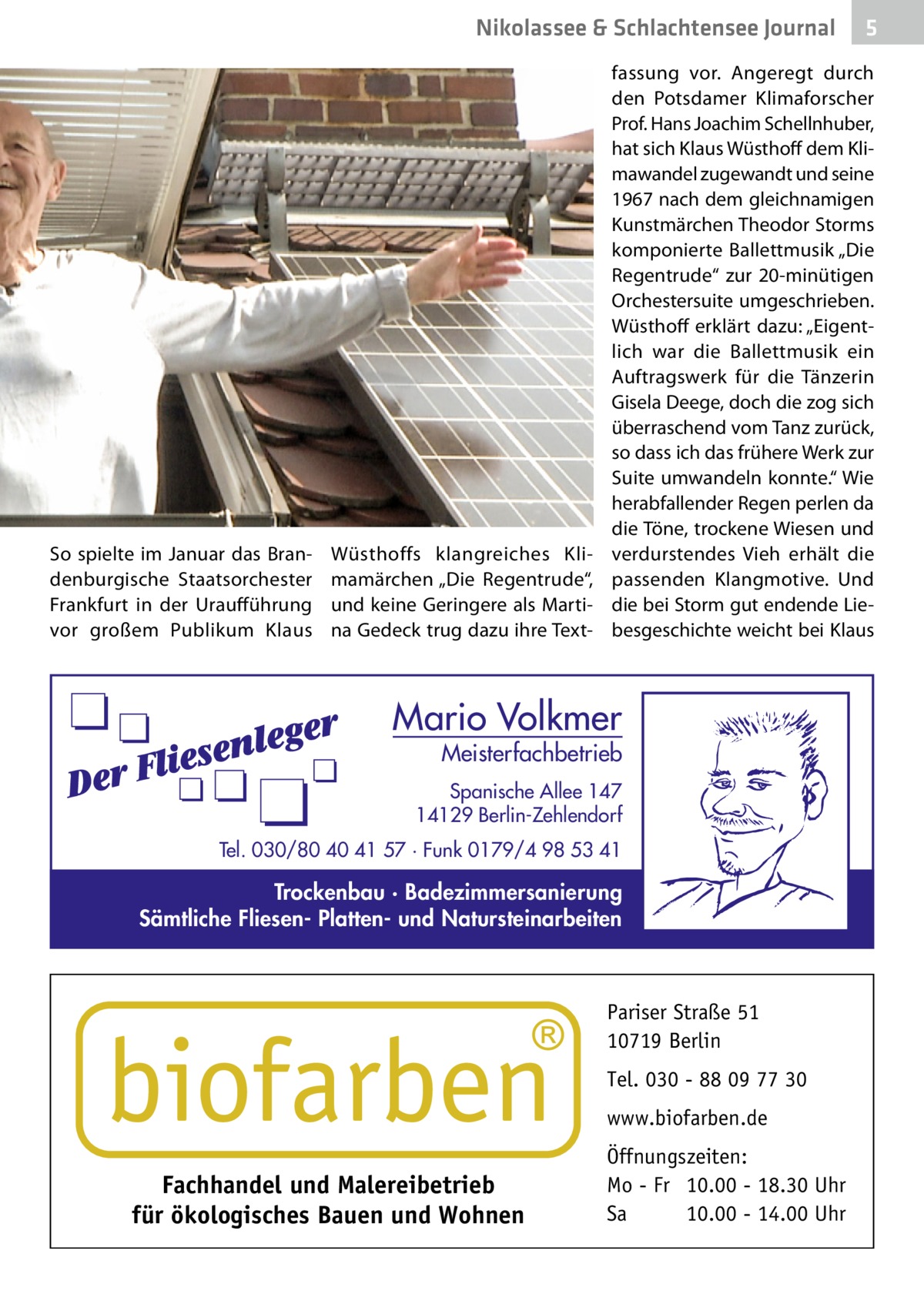 Nikolassee & Schlachtensee Journal  So spielte im Januar das Brandenburgische Staatsorchester Frankfurt in der Uraufführung vor großem Publikum Klaus  Wüsthoffs klangreiches Klimamärchen „Die Regentrude“, und keine Geringere als Martina Gedeck trug dazu ihre Text fassung vor. Angeregt durch den Potsdamer Klimaforscher Prof. Hans Joachim Schellnhuber, hat sich Klaus Wüsthoff dem Klimawandel zugewandt und seine 1967 nach dem gleichnamigen Kunstmärchen Theodor Storms komponierte Ballettmusik „Die Regentrude“ zur 20-minütigen Orchestersuite umgeschrieben. Wüsthoff erklärt dazu: „Eigentlich war die Ballettmusik ein Auftragswerk für die Tänzerin Gisela Deege, doch die zog sich überraschend vom Tanz zurück, so dass ich das frühere Werk zur Suite umwandeln konnte.“ Wie herabfallender Regen perlen da die Töne, trockene Wiesen und verdurstendes Vieh erhält die passenden Klangmotive. Und die bei Storm gut endende Liebesgeschichte weicht bei Klaus  Mario Volkmer  Meisterfachbetrieb  Spanische Allee 147 14129 Berlin-Zehlendorf Tel. 030/80 40 41 57 · Funk 0179/4 98 53 41  Trockenbau · Badezimmersanierung Sämtliche Fliesen- Platten- und Natursteinarbeiten  Pariser Straße 51 10719 Berlin Tel. 030 - 88 09 77 30 www.biofarben.de  Fachhandel und Malereibetrieb für ökologisches Bauen und Wohnen  5  Öffnungszeiten: Mo - Fr 10.00 - 18.30 Uhr Sa 10.00 - 14.00 Uhr