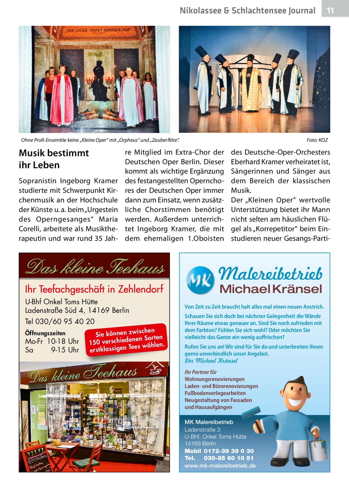 Nikolassee & Schlachtensee Journal  Ohne Profi-Ensemble keine „Kleine Oper“ mit „Orpheus“ und „Zauberflöte“.�  Musik bestimmt ihr Leben Sopranistin Ingeborg Kramer studierte mit Schwerpunkt Kirchenmusik an der Hochschule der Künste u. a. beim „Urgestein des Operngesanges“ Maria Corelli, arbeitete als Musiktherapeutin und war rund 35 Jah Foto: KOZ  re Mitglied im Extra-Chor der Deutschen Oper Berlin. Dieser kommt als wichtige Ergänzung des festangestellten Opernchores der Deutschen Oper immer dann zum Einsatz, wenn zusätzliche Chorstimmen benötigt werden. Außerdem unterrichtet Ingeborg Kramer, die mit dem ehemaligen 1.Oboisten  des Deutsche-Oper-Orchesters Eberhard Kramer verheiratet ist, Sängerinnen und Sänger aus dem Bereich der klassischen Musik. Der „Kleinen Oper“ wertvolle Unterstützung bietet ihr Mann nicht selten am häuslichen Flügel als „Korrepetitor“ beim Einstudieren neuer Gesangs-Parti Malereibetrieb Michael Kränsel  U-Bhf Onkel Toms Hütte Ladenstraße Süd 4, 14169 Berlin Tel 030/60 95 40 20 Öffnungszeiten  Mo-Fr 10-18 Uhr Sa 9-15 Uhr  ischen Sie können zw n Sorten ne de ie ch 150 vers wählen. es Te erstklassigen  11  Von Zeit zu Zeit braucht halt alles mal einen neuen Anstrich. Schauen Sie sich doch bei nächster Gelegenheit die Wände Ihrer Räume etwas genauer an. Sind Sie noch zufrieden mit dem Farbton? Fühlen Sie sich wohl? Oder möchten Sie vielleicht das Ganze ein wenig auffrischen? Rufen Sie uns an! Wir sind für Sie da und unterbreiten Ihnen gerne unverbindlich unser Angebot. Ihr Michael Kränsel Ihr Partner für Wohnungsrenovierungen Laden- und Bürorenovierungen Fußbodenverlegearbeiten Neugestaltung von Fassaden und Hausaufgängen MK Malereibetrieb Ladenstraße 3 U-Bhf. Onkel Toms Hütte 14169 Berlin Mobil 0172-39 39 0 30 Tel. 030-85 60 10 51 www.mk-malereibetrieb.de