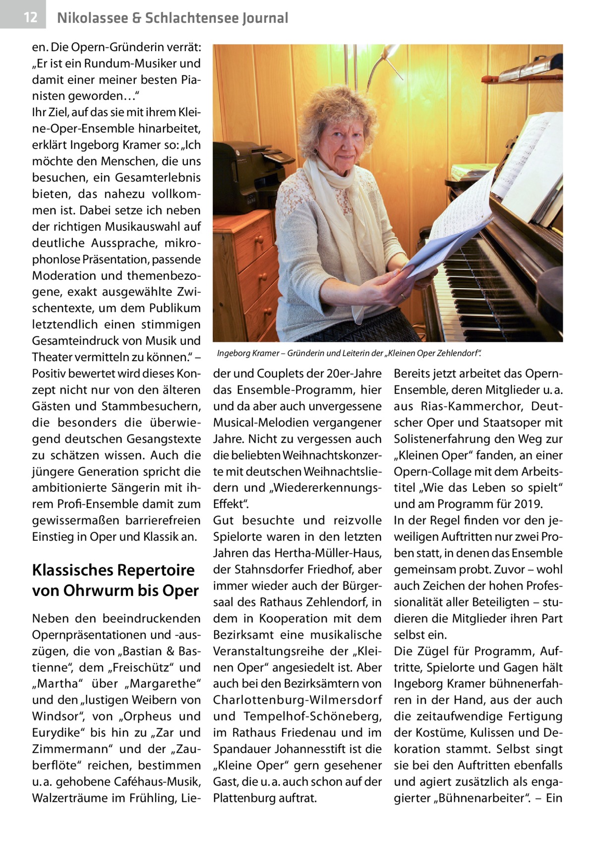 12  Nikolassee & Schlachtensee Journal  en. Die Opern-Gründerin verrät: „Er ist ein Rundum-Musiker und damit einer meiner besten Pianisten geworden…“ Ihr Ziel, auf das sie mit ihrem Kleine-Oper-Ensemble hinarbeitet, erklärt Ingeborg Kramer so: „Ich möchte den Menschen, die uns besuchen, ein Gesamterlebnis bieten, das nahezu vollkommen ist. Dabei setze ich neben der richtigen Musikauswahl auf deutliche Aussprache, mikrophonlose Präsentation, passende Moderation und themenbezogene, exakt ausgewählte Zwischentexte, um dem Publikum letztendlich einen stimmigen Gesamteindruck von Musik und Theater vermitteln zu können.“ – Positiv bewertet wird dieses Konzept nicht nur von den älteren Gästen und Stammbesuchern, die besonders die überwiegend deutschen Gesangstexte zu schätzen wissen. Auch die jüngere Generation spricht die ambitionierte Sängerin mit ihrem Profi-Ensemble damit zum gewissermaßen barrierefreien Einstieg in Oper und Klassik an.  Klassisches Repertoire von Ohrwurm bis Oper Neben den beeindruckenden Opernpräsentationen und -auszügen, die von „Bastian & Bastienne“, dem „Freischütz“ und „Martha“ über „Margarethe“ und den „lustigen Weibern von Windsor“, von „Orpheus und Eurydike“ bis hin zu „Zar und Zimmermann“ und der „Zauberflöte“ reichen, bestimmen u. a. gehobene Caféhaus-Musik, Walzerträume im Frühling, Lie Ingeborg Kramer – Gründerin und Leiterin der „Kleinen Oper Zehlendorf“.  der und Couplets der 20er-Jahre das Ensemble-Programm, hier und da aber auch unvergessene Musical-Melodien vergangener Jahre. Nicht zu vergessen auch die beliebten Weihnachtskonzerte mit deutschen Weihnachtsliedern und „WiedererkennungsEffekt“. Gut besuchte und reizvolle Spielorte waren in den letzten Jahren das Hertha-Müller-Haus, der Stahnsdorfer Friedhof, aber immer wieder auch der Bürgersaal des Rathaus Zehlendorf, in dem in Kooperation mit dem Bezirksamt eine musikalische Veranstaltungsreihe der „Kleinen Oper“ angesiedelt ist. Aber auch bei den Bezirksämtern von Charlottenburg-Wilmersdorf und Tempelhof-Schöneberg, im Rathaus Friedenau und im Spandauer Johannesstift ist die „Kleine Oper“ gern gesehener Gast, die u. a. auch schon auf der Plattenburg auftrat.  Bereits jetzt arbeitet das OpernEnsemble, deren Mitglieder u. a. aus Rias-Kammerchor, Deutscher Oper und Staatsoper mit Solistenerfahrung den Weg zur „Kleinen Oper“ fanden, an einer Opern-Collage mit dem Arbeitstitel „Wie das Leben so spielt“ und am Programm für 2019. In der Regel finden vor den jeweiligen Auftritten nur zwei Proben statt, in denen das Ensemble gemeinsam probt. Zuvor – wohl auch Zeichen der hohen Professionalität aller Beteiligten – studieren die Mitglieder ihren Part selbst ein. Die Zügel für Programm, Auftritte, Spielorte und Gagen hält Ingeborg Kramer bühnenerfahren in der Hand, aus der auch die zeitaufwendige Fertigung der Kostüme, Kulissen und Dekoration stammt. Selbst singt sie bei den Auftritten ebenfalls und agiert zusätzlich als engagierter „Bühnenarbeiter“. – Ein