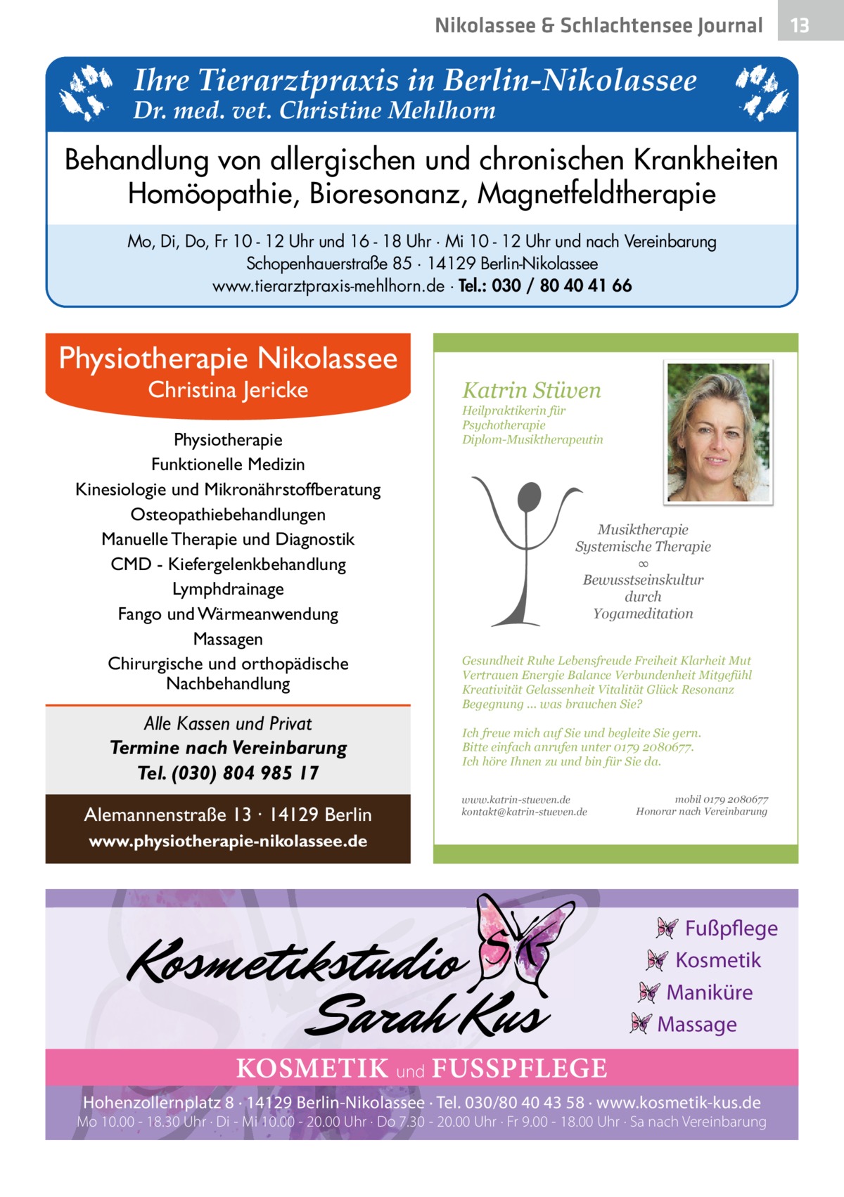 Nikolassee & Schlachtensee Journal  Ihre Tierarztpraxis in Berlin-Nikolassee  Dr. med. vet. Christine Mehlhorn  Behandlung von allergischen und chronischen Krankheiten Homöopathie, Bioresonanz, Magnetfeldtherapie Mo, Di, Do, Fr 10 - 12 Uhr und 16 - 18 Uhr · Mi 10 - 12 Uhr und nach Vereinbarung Schopenhauerstraße 85 · 14129 Berlin-Nikolassee www.tierarztpraxis-mehlhorn.de · Tel.: 030 / 80 40 41 66  Physiotherapie Nikolassee Christina Jericke  Physiotherapie Funktionelle Medizin Kinesiologie und Mikronährstoffberatung Osteopathiebehandlungen Manuelle Therapie und Diagnostik CMD - Kiefergelenkbehandlung Lymphdrainage Fango und Wärmeanwendung Massagen Chirurgische und orthopädische Nachbehandlung  Alle Kassen und Privat Termine nach Vereinbarung Tel. (030) 804 985 17 Alemannenstraße 13 · 14129 Berlin  Katrin Stüven  Heilpraktikerin für Psychotherapie Diplom-Musiktherapeutin  Musiktherapie Systemische Therapie ∞ Bewusstseinskultur durch Yogameditation Gesundheit Ruhe Lebensfreude Freiheit Klarheit Mut Vertrauen Energie Balance Verbundenheit Mitgefühl Kreativität Gelassenheit Vitalität Glück Resonanz Begegnung ... was brauchen Sie? Ich freue mich auf Sie und begleite Sie gern. Bitte einfach anrufen unter 0179 2080677. Ich höre Ihnen zu und bin für Sie da. www.katrin-stueven.de kontakt@katrin-stueven.de  mobil 0179 2080677 Honorar nach Vereinbarung  www.physiotherapie-nikolassee.de  Fußpflege Kosmetik Maniküre Massage  KOSMETIK und FUSSPFLEGE Hohenzollernplatz 8 · 14129 Berlin-Nikolassee · Tel. 030/80 40 43 58 · www.kosmetik-kus.de  Mo 10.00 - 18.30 Uhr · Di - Mi 10.00 - 20.00 Uhr · Do 7.30 - 20.00 Uhr · Fr 9.00 - 18.00 Uhr · Sa nach Vereinbarung  13