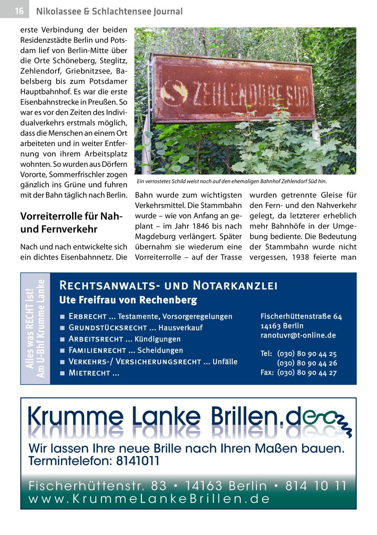 16  Nikolassee & Schlachtensee Journal  Alles was RECHT ist! Am U-Bhf Krumme Lanke  erste Verbindung der beiden Residenzstädte Berlin und Potsdam lief von Berlin-Mitte über die Orte Schöneberg, Steglitz, Zehlendorf, Griebnitzsee, Babelsberg bis zum Potsdamer Hauptbahnhof. Es war die erste Eisenbahnstrecke in Preußen. So war es vor den Zeiten des Individualverkehrs erstmals möglich, dass die Menschen an einem Ort arbeiteten und in weiter Entfernung von ihrem Arbeitsplatz wohnten. So wurden aus Dörfern Vororte, Sommerfrischler zogen Ein verrostetes Schild weist noch auf den ehemaligen Bahnhof Zehlendorf Süd hin. gänzlich ins Grüne und fuhren mit der Bahn täglich nach Berlin. Bahn wurde zum wichtigsten wurden getrennte Gleise für Verkehrsmittel. Die Stammbahn den Fern- und den Nahverkehr Vorreiterrolle für Nah- wurde – wie von Anfang an ge- gelegt, da letzterer erheblich plant – im Jahr 1846 bis nach mehr Bahnhöfe in der Umgeund Fernverkehr Magdeburg verlängert. Später bung bediente. Die Bedeutung Nach und nach entwickelte sich übernahm sie wiederum eine der Stammbahn wurde nicht ein dichtes Eisenbahnnetz. Die Vorreiterrolle – auf der Trasse vergessen, 1938 feierte man  Rechtsanwalts- und Notarkanzlei Ute Freifrau von Rechenberg ■ ■ ■ ■ ■ ■  Erbrecht ... Testamente, Vorsorgeregelungen Grundstücksrecht ... Hausverkauf Arbeitsrecht ... Kündigungen Familienrecht ... Scheidungen Verkehrs-/ Versicherungsrecht ... Unfälle Mietrecht ...  Fischerhüttenstraße 64 14163 Berlin ranotuvr@t-online.de Tel: (030) 80 90 44 25 (030) 80 90 44 26 Fax: (030) 80 90 44 27  Wir lassen Ihre neue Brille nach Ihren Maßen bauen. Termintelefon: 8141011 Fi sc h e r h ü t te n s t r. 8 3 • 1416 3 B e r l i n • 814 10 11 w w w.K r u m m e La n ke B r i l l e n.d e