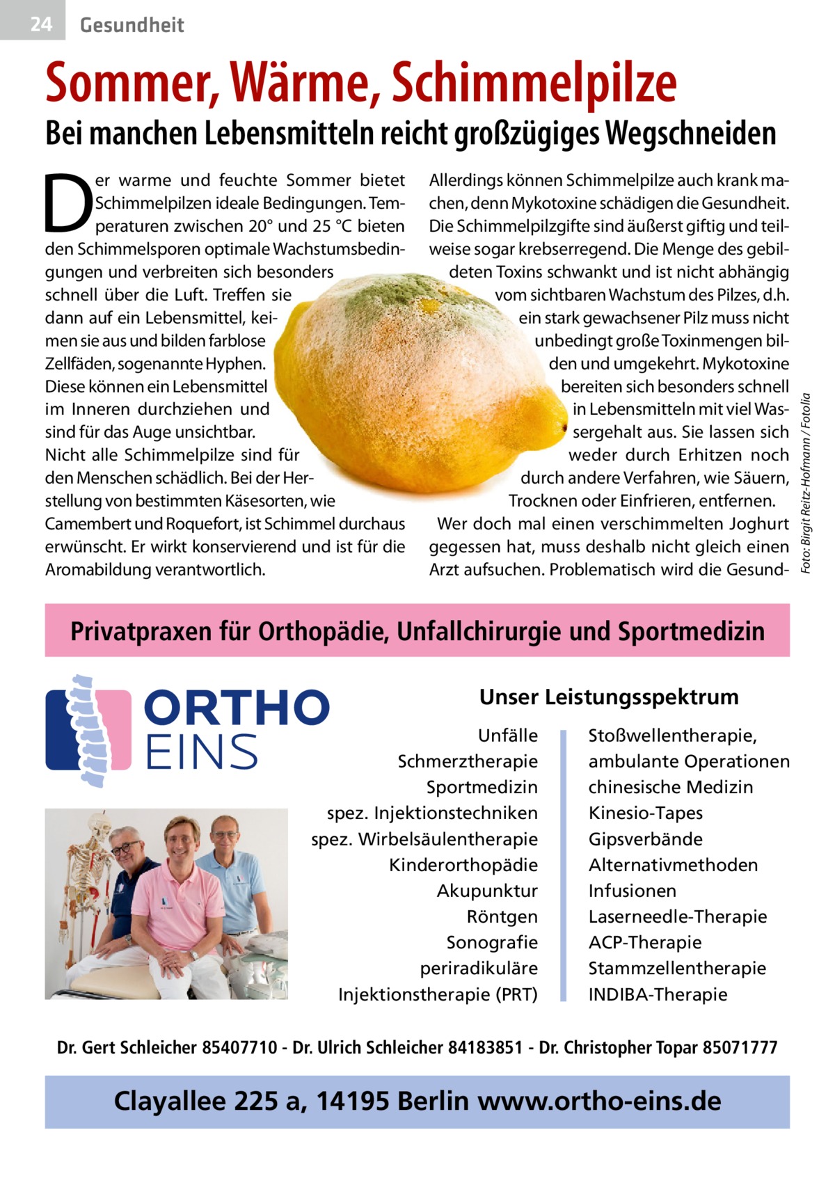 24  Gesundheit  Sommer, Wärme, Schimmelpilze  D  er warme und feuchte Sommer bietet Schimmelpilzen ideale Bedingungen. Temperaturen zwischen 20° und 25 °C bieten den Schimmelsporen optimale Wachstumsbedingungen und verbreiten sich besonders schnell über die Luft. Treffen sie dann auf ein Lebensmittel, keimen sie aus und bilden farblose Zellfäden, sogenannte Hyphen. Diese können ein Lebensmittel im Inneren durchziehen und sind für das Auge unsichtbar. Nicht alle Schimmelpilze sind für den Menschen schädlich. Bei der Herstellung von bestimmten Käsesorten, wie Camembert und Roquefort, ist Schimmel durchaus erwünscht. Er wirkt konservierend und ist für die Aromabildung verantwortlich.  Allerdings können Schimmelpilze auch krank machen, denn Mykotoxine schädigen die Gesundheit. Die Schimmelpilzgifte sind äußerst giftig und teilweise sogar krebserregend. Die Menge des gebildeten Toxins schwankt und ist nicht abhängig vom sichtbaren Wachstum des Pilzes, d.h. ein stark gewachsener Pilz muss nicht unbedingt große Toxinmengen bilden und umgekehrt. Mykotoxine bereiten sich besonders schnell in Lebensmitteln mit viel Wassergehalt aus. Sie lassen sich weder durch Erhitzen noch durch andere Verfahren, wie Säuern, Trocknen oder Einfrieren, entfernen. Wer doch mal einen verschimmelten Joghurt gegessen hat, muss deshalb nicht gleich einen Arzt aufsuchen. Problematisch wird die Gesund Privatpraxen für Orthopädie, Unfallchirurgie und Sportmedizin Unser Leistungsspektrum Unfälle Schmerztherapie Sportmedizin spez. Injektionstechniken spez. Wirbelsäulentherapie Kinderorthopädie Akupunktur Röntgen Sonografie periradikuläre Injektionstherapie (PRT)  Stoßwellentherapie, ambulante Operationen chinesische Medizin Kinesio-Tapes Gipsverbände Alternativmethoden Infusionen Laserneedle-Therapie ACP-Therapie Stammzellentherapie INDIBA-Therapie  Dr. Gert Schleicher 85407710 - Dr. Ulrich Schleicher 84183851 - Dr. Christopher Topar 85071777  Clayallee 225 a, 14195 Berlin www.ortho-eins.de  Foto: Birgit Reitz-Hofmann / Fotolia  Bei manchen Lebensmitteln reicht großzügiges Wegschneiden