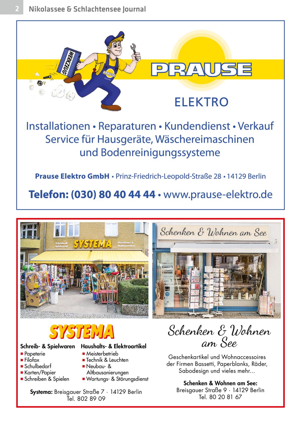 2  Nikolassee & Schlachtensee Journal  Schreib- & Spielwaren  ▪ Papeterie ▪ Filofax ▪ Schulbedarf ▪ Karten/Papier ▪ Schreiben & Spielen  Haushalts- & Elektroartikel  ▪ Meisterbetrieb ▪ Technik & Leuchten ▪ Neubau- & Altbausanierungen ▪ Wartungs- & Störungsdienst  Systema: Breisgauer Straße 7 · 14129 Berlin Tel. 802 89 09  Geschenkartikel und Wohnaccessoires der Firmen Bassetti, Paperblanks, Räder, Sabodesign und vieles mehr… Schenken & Wohnen am See: Breisgauer Straße 9 · 14129 Berlin Tel. 80 20 81 67