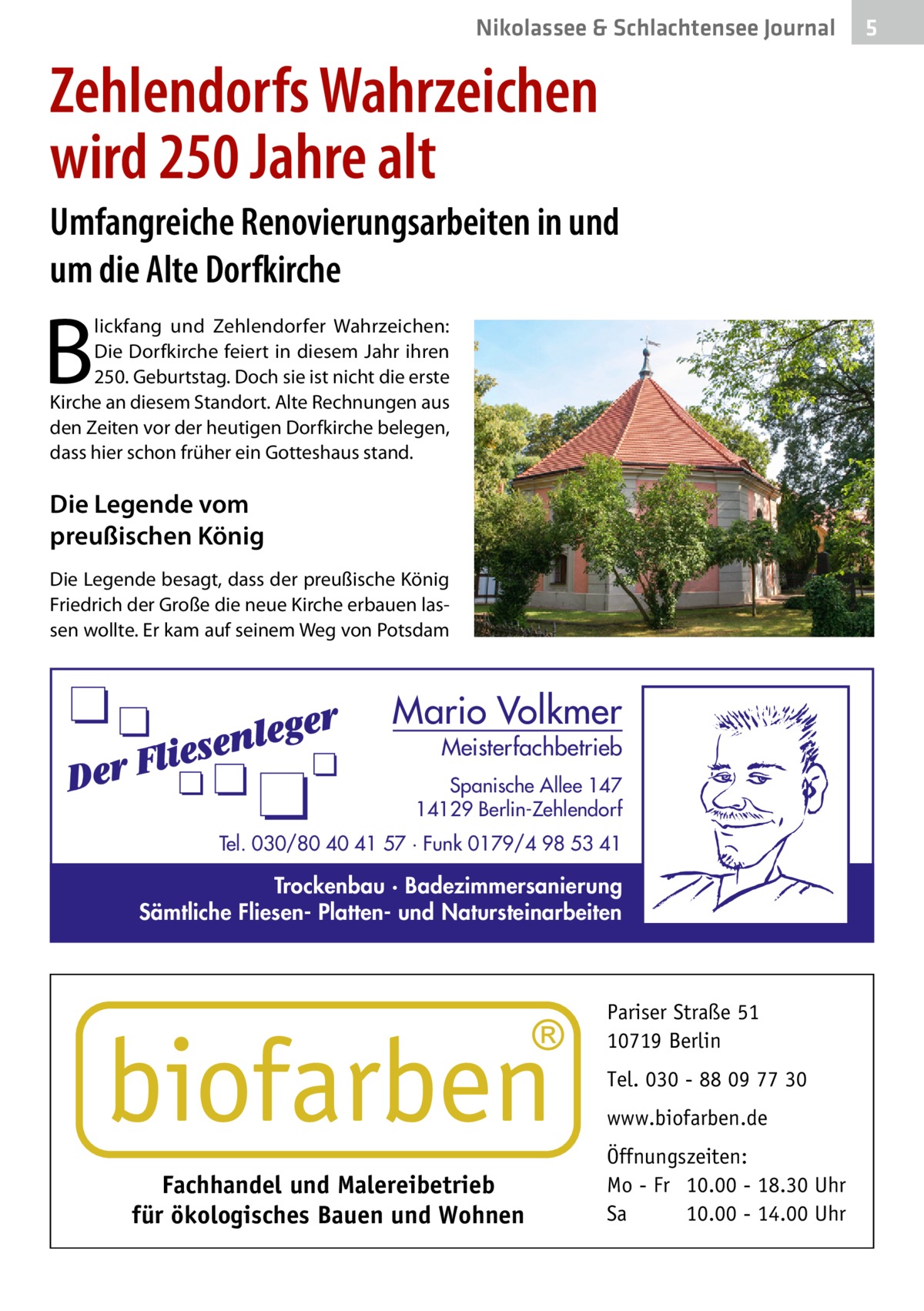 Nikolassee & Schlachtensee Journal  Zehlendorfs Wahrzeichen wird 250 Jahre alt Umfangreiche Renovierungsarbeiten in und um die Alte Dorfkirche  B  lickfang und Zehlendorfer Wahrzeichen: Die Dorfkirche feiert in diesem Jahr ihren 250. Geburtstag. Doch sie ist nicht die erste Kirche an diesem Standort. Alte Rechnungen aus den Zeiten vor der heutigen Dorfkirche belegen, dass hier schon früher ein Gottes­haus stand.  Die Legende vom preußischen König Die Legende besagt, dass der preußische König Friedrich der Große die neue Kirche erbauen lassen wollte. Er kam auf seinem Weg von Potsdam  Mario Volkmer  Meisterfachbetrieb  Spanische Allee 147 14129 Berlin-Zehlendorf Tel. 030/80 40 41 57 · Funk 0179/4 98 53 41  Trockenbau · Badezimmersanierung Sämtliche Fliesen- Platten- und Natursteinarbeiten  Pariser Straße 51 10719 Berlin Tel. 030 - 88 09 77 30 www.biofarben.de  Fachhandel und Malereibetrieb für ökologisches Bauen und Wohnen  Öffnungszeiten: Mo - Fr 10.00 - 18.30 Uhr Sa 10.00 - 14.00 Uhr  5