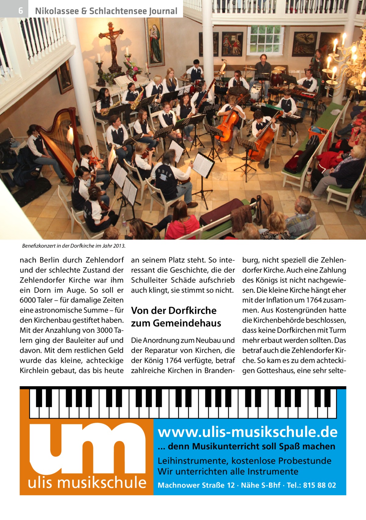 6  Nikolassee & Schlachtensee Journal  Benefizkonzert in der Dorfkirche im Jahr 2013.  nach Berlin durch Zehlendorf und der schlechte Zustand der Zehlendorfer Kirche war ihm ein Dorn im Auge. So soll er 6000 Taler – für damalige Zeiten eine astronomische Summe – für den Kirchenbau gestiftet haben. Mit der Anzahlung von 3000 Talern ging der Bauleiter auf und davon. Mit dem restlichen Geld wurde das kleine, achteckige Kirchlein gebaut, das bis heute  an seinem Platz steht. So interessant die Geschichte, die der Schulleiter Schäde aufschrieb auch klingt, sie stimmt so nicht.  Von der Dorfkirche zum Gemeindehaus Die Anordnung zum Neubau und der Reparatur von Kirchen, die der König 1764 verfügte, betraf zahlreiche Kirchen in Branden burg, nicht speziell die Zehlendorfer Kirche. Auch eine Zahlung des Königs ist nicht nachgewiesen. Die kleine Kirche hängt eher mit der Inflation um 1764 zusammen. Aus Kostengründen hatte die Kirchenbehörde beschlossen, dass keine Dorfkirchen mit Turm mehr erbaut werden sollten. Das betraf auch die Zehlendorfer Kirche. So kam es zu dem achteckigen Gotteshaus, eine sehr selte www.ulis-musikschule.de ... denn Musikunterricht soll Spaß machen  ulis musikschule  Leihinstrumente, kostenlose Probestunde Wir unterrichten alle Instrumente Machnower Straße 12 · Nähe S-Bhf · Tel.: 815 88 02