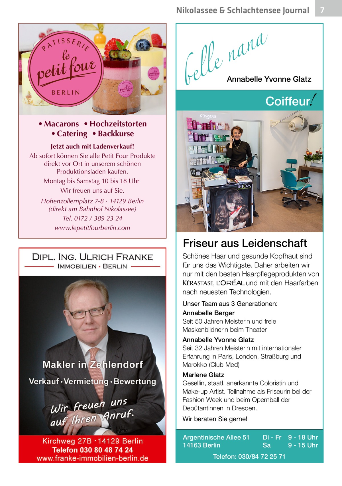 Nikolassee & Schlachtensee Journal  a n a le n  bel  Annabelle Yvonne Glatz  !  Coiffeur  • Macarons • Hochzeitstorten • Catering • Backkurse Jetzt auch mit Ladenverkauf! Ab sofort können Sie alle Petit Four Produkte direkt vor Ort in unserem schönen Produktionsladen kaufen. Montag bis Samstag 10 bis 18 Uhr Wir freuen uns auf Sie. Hohenzollernplatz 7-8 · 14129 Berlin (direkt am Bahnhof Nikolassee) Tel. 0172 / 389 23 24 www.lepetitfourberlin.com  Friseur aus Leidenschaft Schönes Haar und gesunde Kopfhaut sind für uns das Wichtigste. Daher arbeiten wir nur mit den besten Haarpflegeprodukten von KERASTA, L’Oreal und mit den Haarfarben nach neuesten Technologien. Unser Team aus 3 Generationen: Annabelle Berger Seit 50 Jahren Meisterin und freie Maskenbildnerin beim Theater Annabelle Yvonne Glatz Seit 32 Jahren Meisterin mit internationaler Erfahrung in Paris, London, Straßburg und Marokko (Club Med) Marlene Glatz Gesellin, staatl. anerkannte Coloristin und Make-up Artist. Teilnahme als Friseurin bei der Fashion Week und beim Opernball der Debütantinnen in Dresden. Wir beraten Sie gerne! Argentinische Allee 51 14163 Berlin  Di - Fr Sa  Telefon: 030/84 72 25 71  9 - 18 Uhr 9 - 15 Uhr  7