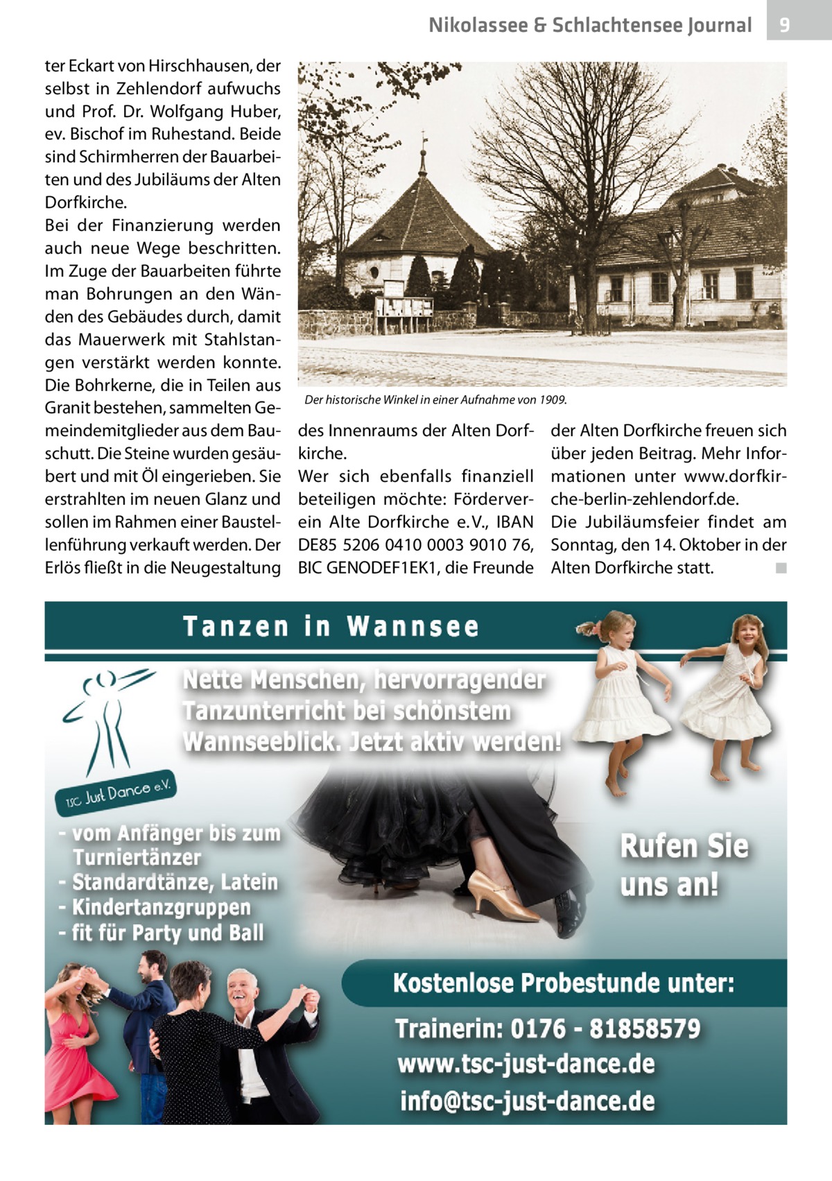 Nikolassee & Schlachtensee Journal ter Eckart von Hirschhausen, der selbst in Zehlendorf aufwuchs und Prof.  Dr.  Wolfgang Huber, ev. Bischof im Ruhestand. Beide sind Schirmherren der Bauarbeiten und des Jubiläums der Alten Dorfkirche. Bei der Finanzierung werden auch neue Wege beschritten. Im Zuge der Bauarbeiten führte man Bohrungen an den Wänden des Gebäudes durch, damit das Mauerwerk mit Stahlstangen verstärkt werden konnte. Die Bohrkerne, die in Teilen aus Granit bestehen, sammelten Gemeindemitglieder aus dem Bauschutt. Die Steine wurden gesäubert und mit Öl eingerieben. Sie erstrahlten im neuen Glanz und sollen im Rahmen einer Baustellenführung verkauft werden. Der Erlös fließt in die Neugestaltung  9  Der historische Winkel in einer Aufnahme von 1909.  des Innenraums der Alten Dorfkirche. Wer sich ebenfalls finanziell beteiligen möchte: Förderverein Alte Dorfkirche e. V., IBAN DE85 5206 0410 0003 9010 76, BIC ­GENODEF1EK1, die Freunde  der Alten Dorfkirche freuen sich über jeden Beitrag. Mehr Informationen unter www.dorfkirche-berlin-zehlendorf.de. Die Jubiläumsfeier findet am Sonntag, den 14. Oktober in der Alten Dorfkirche statt. � ◾