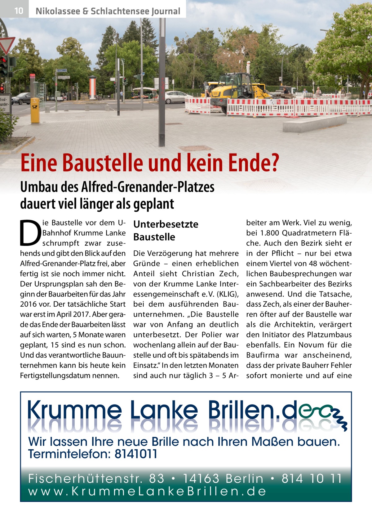 10  Nikolassee & Schlachtensee Journal  Eine Baustelle und kein Ende? Umbau des Alfred-Grenander-Platzes dauert viel länger als geplant  D  ie Baustelle vor dem UBahnhof Krumme Lanke schrumpft zwar zusehends und gibt den Blick auf den Alfred-Grenander-Platz frei, aber fertig ist sie noch immer nicht. Der Ursprungsplan sah den Beginn der Bauarbeiten für das Jahr 2016 vor. Der tatsächliche Start war erst im April 2017. Aber gerade das Ende der Bauarbeiten lässt auf sich warten, 5 Monate waren geplant, 15 sind es nun schon. Und das verantwortliche Bauunternehmen kann bis heute kein Fertigstellungsdatum nennen.  Unterbesetzte Baustelle Die Verzögerung hat mehrere Gründe – einen erheblichen Anteil sieht Christian Zech, von der Krumme Lanke Interessengemeinschaft e. V. (KLIG), bei dem ausführenden Bauunternehmen. „Die Baustelle war von Anfang an deutlich unterbesetzt. Der Polier war wochenlang allein auf der Baustelle und oft bis spätabends im Einsatz.“ In den letzten Monaten sind auch nur täglich 3 – 5 Ar beiter am Werk. Viel zu wenig, bei 1.800  Quadratmetern Fläche. Auch den Bezirk sieht er in der Pflicht – nur bei etwa einem Viertel von 48 wöchentlichen Baubesprechungen war ein Sachbearbeiter des Bezirks anwesend. Und die Tatsache, dass Zech, als einer der Bauherren öfter auf der Baustelle war als die Architektin, verärgert den Initiator des Platzumbaus ebenfalls. Ein Novum für die Baufirma war anscheinend, dass der private Bauherr Fehler sofort monierte und auf eine  Wir lassen Ihre neue Brille nach Ihren Maßen bauen. Termintelefon: 8141011 Fi sc h e r h ü t te n s t r. 8 3 • 1416 3 B e r l i n • 814 10 11 w w w.K r u m m e La n ke B r i l l e n.d e