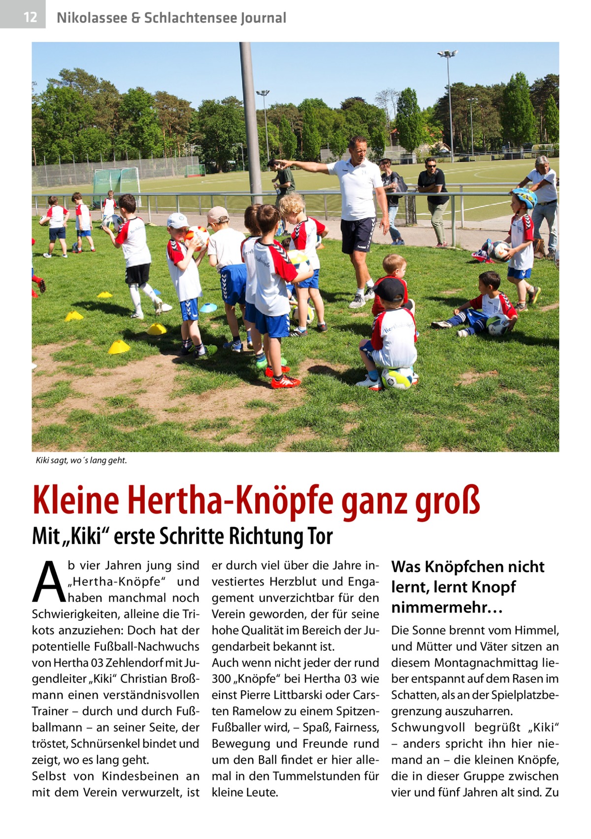 12  Nikolassee & Schlachtensee Journal  Kiki sagt, wo´s lang geht.  Kleine Hertha-Knöpfe ganz groß Mit „Kiki“ erste Schritte Richtung Tor  A  b vier Jahren jung sind „Hertha-Knöpfe“ und haben manchmal noch Schwierigkeiten, alleine die Trikots anzuziehen: Doch hat der potentielle Fußball-Nachwuchs von Hertha 03 Zehlendorf mit Jugendleiter „Kiki“ Christian Broßmann einen verständnisvollen Trainer – durch und durch Fußballmann – an seiner Seite, der tröstet, Schnürsenkel bindet und zeigt, wo es lang geht. Selbst von Kindesbeinen an mit dem Verein verwurzelt, ist  er durch viel über die Jahre investiertes Herzblut und Engagement unverzichtbar für den Verein geworden, der für seine hohe Qualität im Bereich der Jugendarbeit bekannt ist. Auch wenn nicht jeder der rund 300 „Knöpfe“ bei Hertha 03 wie einst Pierre Littbarski oder Carsten Ramelow zu einem SpitzenFußballer wird, – Spaß, Fairness, Bewegung und Freunde rund um den Ball findet er hier allemal in den Tummelstunden für kleine Leute.  Was Knöpfchen nicht lernt, lernt Knopf nimmermehr… Die Sonne brennt vom Himmel, und Mütter und Väter sitzen an diesem Montagnachmittag lieber entspannt auf dem Rasen im Schatten, als an der Spielplatzbegrenzung auszuharren. Schwungvoll begrüßt „Kiki“ – anders spricht ihn hier niemand an – die kleinen Knöpfe, die in dieser Gruppe zwischen vier und fünf Jahren alt sind. Zu