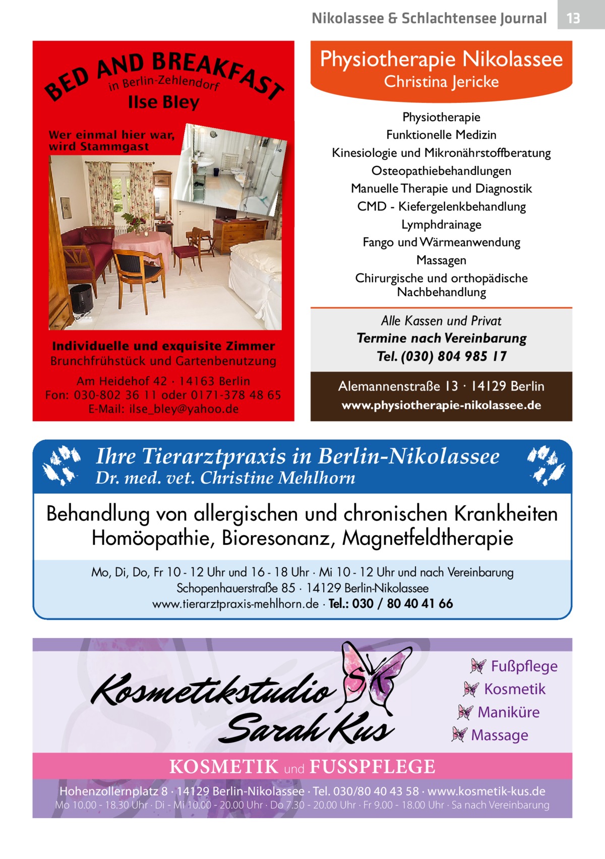 Nikolassee & Schlachtensee Journal  BE  ND BREAK D An Berlin-Zehlendorf FAS i  Ilse Bley  Physiotherapie Nikolassee Christina Jericke  T  Physiotherapie Funktionelle Medizin Kinesiologie und Mikronährstoffberatung Osteopathiebehandlungen Manuelle Therapie und Diagnostik CMD - Kiefergelenkbehandlung Lymphdrainage Fango und Wärmeanwendung Massagen Chirurgische und orthopädische Nachbehandlung  Alle Kassen und Privat Termine nach Vereinbarung Tel. (030) 804 985 17  Individuelle und exquisite Zimmer Brunchfrühstück und Gartenbenutzung Am Heidehof 42 · 14163 Berlin Fon: 030-802 36 11 oder 0171-378 48 65 E-Mail: ilse_bley@yahoo.de  Alemannenstraße 13 · 14129 Berlin www.physiotherapie-nikolassee.de  Ihre Tierarztpraxis in Berlin-Nikolassee  Dr. med. vet. Christine Mehlhorn  Behandlung von allergischen und chronischen Krankheiten Homöopathie, Bioresonanz, Magnetfeldtherapie Mo, Di, Do, Fr 10 - 12 Uhr und 16 - 18 Uhr · Mi 10 - 12 Uhr und nach Vereinbarung Schopenhauerstraße 85 · 14129 Berlin-Nikolassee www.tierarztpraxis-mehlhorn.de · Tel.: 030 / 80 40 41 66  Fußpflege Kosmetik Maniküre Massage  KOSMETIK und FUSSPFLEGE Hohenzollernplatz 8 · 14129 Berlin-Nikolassee · Tel. 030/80 40 43 58 · www.kosmetik-kus.de  Mo 10.00 - 18.30 Uhr · Di - Mi 10.00 - 20.00 Uhr · Do 7.30 - 20.00 Uhr · Fr 9.00 - 18.00 Uhr · Sa nach Vereinbarung  13