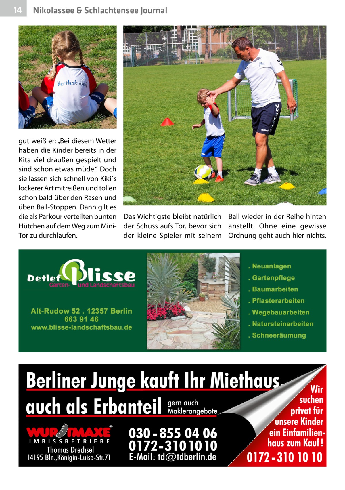 14  Nikolassee & Schlachtensee Journal  gut weiß er: „Bei diesem Wetter haben die Kinder bereits in der Kita viel draußen gespielt und sind schon etwas müde.“ Doch sie lassen sich schnell von Kiki´s lockerer Art mitreißen und tollen schon bald über den Rasen und üben Ball-Stoppen. Dann gilt es die als Parkour verteilten bunten Das Wichtigste bleibt natürlich Ball wieder in der Reihe hinten Hütchen auf dem Weg zum Mini- der Schuss aufs Tor, bevor sich anstellt. Ohne eine gewisse Tor zu durchlaufen. der kleine Spieler mit seinem Ordnung geht auch hier nichts.