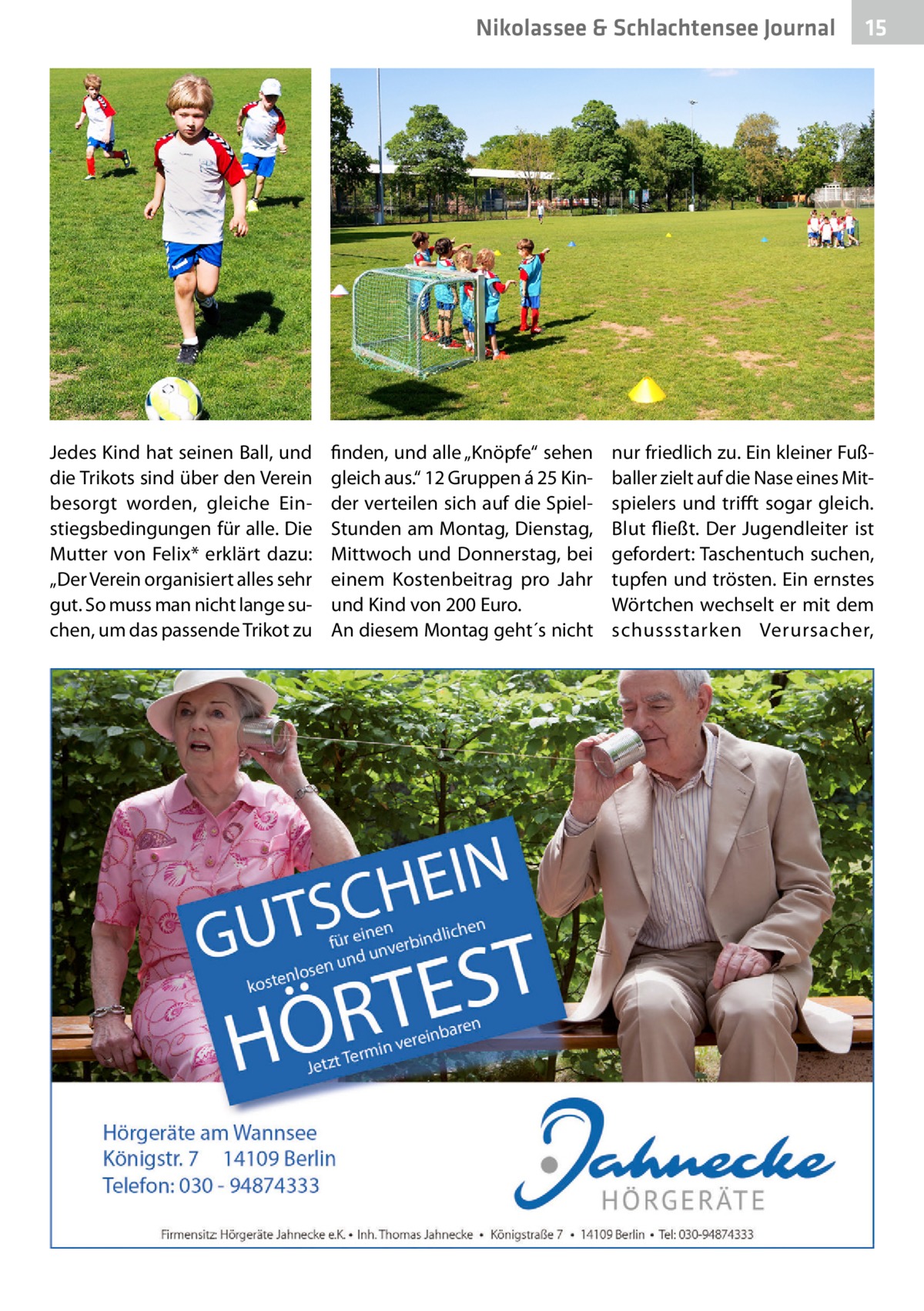 Nikolassee & Schlachtensee Journal  Jedes Kind hat seinen Ball, und die Trikots sind über den Verein besorgt worden, gleiche Einstiegsbedingungen für alle. Die Mutter von Felix* erklärt dazu: „Der Verein organisiert alles sehr gut. So muss man nicht lange suchen, um das passende Trikot zu  finden, und alle „Knöpfe“ sehen gleich aus.“ 12 Gruppen á 25 Kinder verteilen sich auf die SpielStunden am Montag, Dienstag, Mittwoch und Donnerstag, bei einem Kostenbeitrag pro Jahr und Kind von 200 Euro. An diesem Montag geht´s nicht  15  nur friedlich zu. Ein kleiner Fußballer zielt auf die Nase eines Mitspielers und trifft sogar gleich. Blut fließt. Der Jugendleiter ist gefordert: Taschentuch suchen, tupfen und trösten. Ein ernstes Wörtchen wechselt er mit dem schussstarken Verursacher,