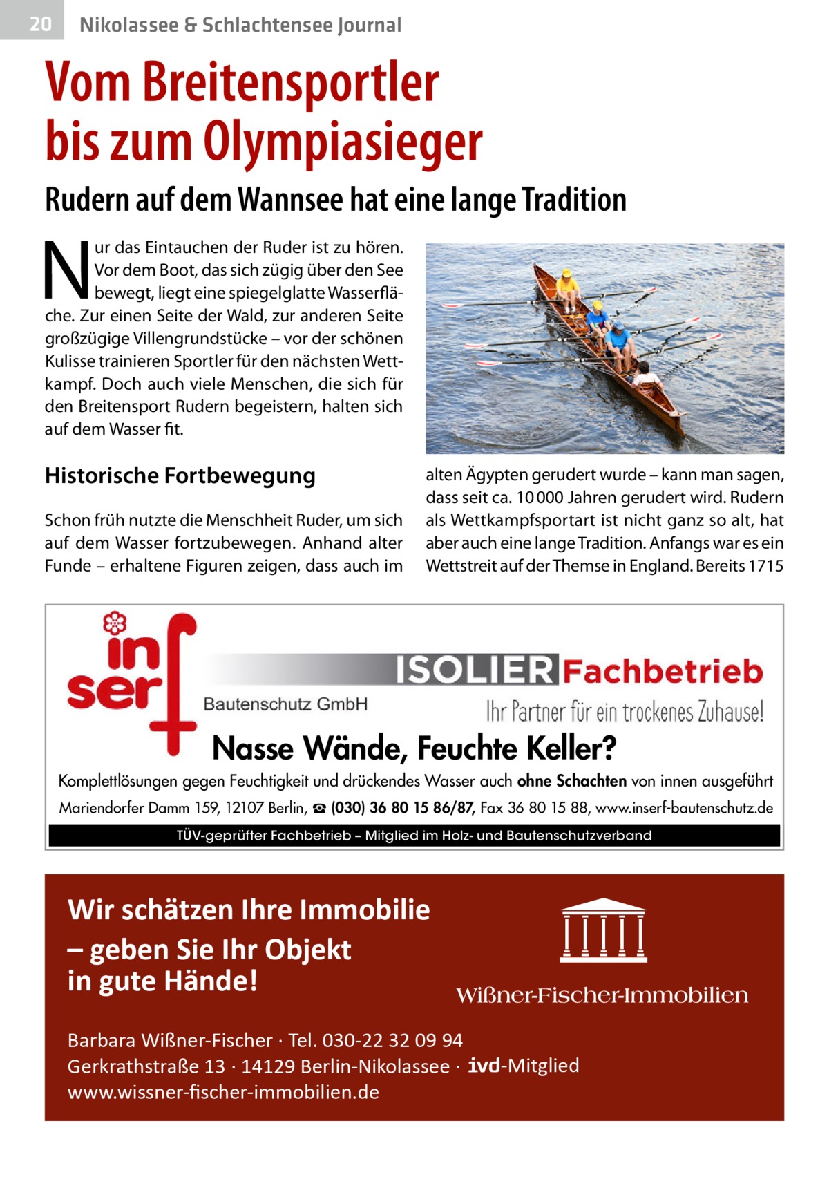 20  Nikolassee & Schlachtensee Journal  Vom Breitensportler bis zum Olympiasieger Rudern auf dem Wannsee hat eine lange Tradition  N  ur das Eintauchen der Ruder ist zu hören. Vor dem Boot, das sich zügig über den See bewegt, liegt eine spiegelglatte Wasserfläche. Zur einen Seite der Wald, zur anderen Seite großzügige Villengrundstücke – vor der schönen Kulisse trainieren Sportler für den nächsten Wettkampf. Doch auch viele Menschen, die sich für den Breitensport Rudern begeistern, halten sich auf dem Wasser fit.  Historische Fortbewegung Schon früh nutzte die Menschheit Ruder, um sich auf dem Wasser fortzubewegen. Anhand alter Funde – erhaltene Figuren zeigen, dass auch im  alten Ägypten gerudert wurde – kann man sagen, dass seit ca. 10 000 Jahren gerudert wird. Rudern als Wettkampfsportart ist nicht ganz so alt, hat aber auch eine lange Tradition. Anfangs war es ein Wettstreit auf der Themse in England. Bereits 1715  Nasse Wände, Feuchte Keller? Komplettlösungen gegen Feuchtigkeit und drückendes Wasser auch ohne Schachten von innen ausgeführt Mariendorfer Damm 159, 12107 Berlin, ☎ (030) 36 80 15 86/87, Fax 36 80 15 88, www.inserf-bautenschutz.de TÜV-geprüfter Fachbetrieb – Mitglied im Holz- und Bautenschutzverband  Wir schätzen Ihre Immobilie – geben Sie Ihr Objekt in gute Hände! Barbara Wißner-Fischer · Tel. 030-22 32 09 94 Gerkrathstraße 13 · 14129 Berlin-Nikolassee · www.wissner-ﬁscher-immobilien.de  -Mitglied