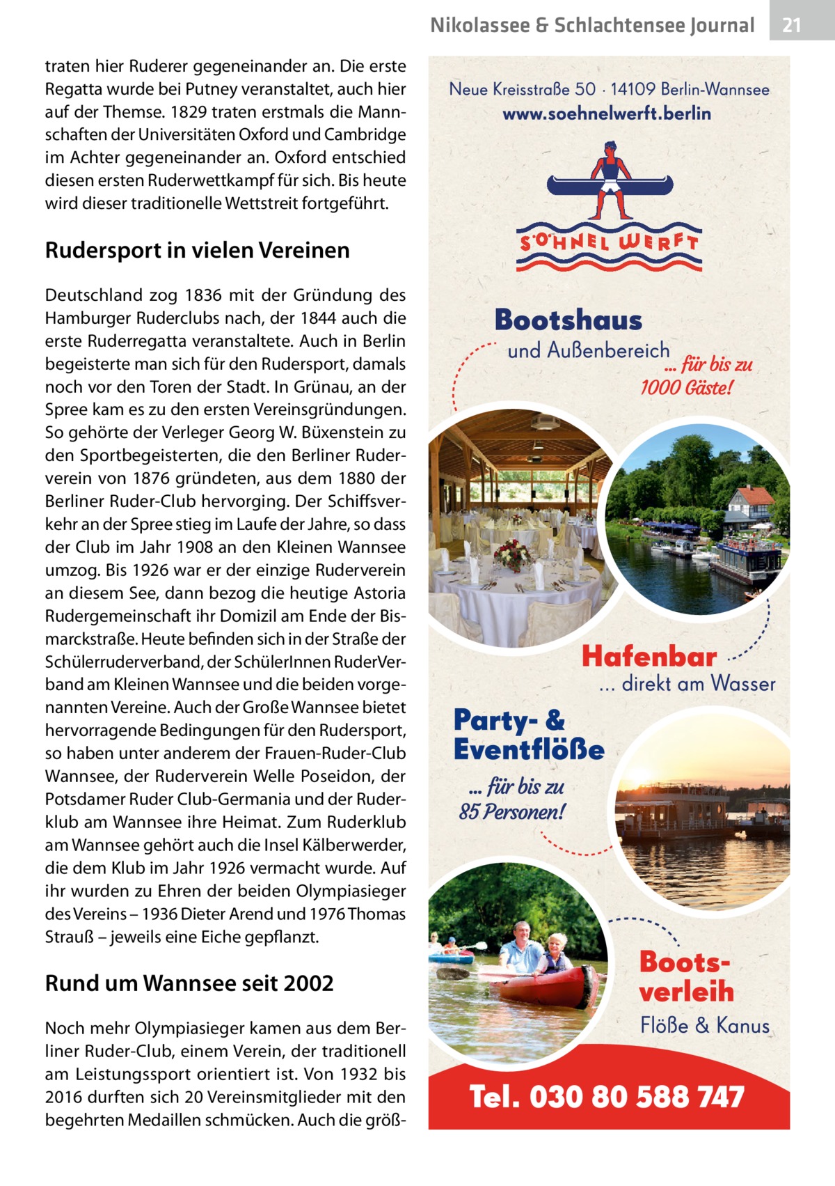 Nikolassee & Schlachtensee Journal traten hier Ruderer gegeneinander an. Die erste Regatta wurde bei Putney veranstaltet, auch hier auf der Themse. 1829 traten erstmals die Mannschaften der Universitäten Oxford und Cambridge im Achter gegeneinander an. Oxford entschied diesen ersten Ruderwettkampf für sich. Bis heute wird dieser traditionelle Wettstreit fortgeführt.  Rudersport in vielen Vereinen Deutschland zog 1836 mit der Gründung des Hamburger Ruderclubs nach, der 1844 auch die erste Ruderregatta veranstaltete. Auch in Berlin begeisterte man sich für den Rudersport, damals noch vor den Toren der Stadt. In Grünau, an der Spree kam es zu den ersten Vereinsgründungen. So gehörte der Verleger Georg W. Büxenstein zu den Sportbegeisterten, die den Berliner Ruderverein von 1876 gründeten, aus dem 1880 der Berliner Ruder-Club hervorging. Der Schiffsverkehr an der Spree stieg im Laufe der Jahre, so dass der Club im Jahr 1908 an den Kleinen Wannsee umzog. Bis 1926 war er der einzige Ruderverein an diesem See, dann bezog die heutige Astoria Rudergemeinschaft ihr Domizil am Ende der Bismarckstraße. Heute befinden sich in der Straße der Schülerruderverband, der SchülerInnen RuderVerband am Kleinen Wannsee und die beiden vorgenannten Vereine. Auch der Große Wannsee bietet hervorragende Bedingungen für den Rudersport, so haben unter anderem der Frauen-Ruder-Club Wannsee, der Ruderverein Welle Poseidon, der Potsdamer Ruder Club-Germania und der Ruderklub am Wannsee ihre Heimat. Zum Ruderklub am Wannsee gehört auch die Insel Kälberwerder, die dem Klub im Jahr 1926 vermacht wurde. Auf ihr wurden zu Ehren der beiden Olympiasieger des Vereins – 1936 Dieter Arend und 1976 Thomas Strauß – jeweils eine Eiche gepflanzt.  Rund um Wannsee seit 2002 Noch mehr Olympiasieger kamen aus dem Berliner Ruder-Club, einem Verein, der traditionell am Leistungssport orientiert ist. Von 1932 bis 2016 durften sich 20 Vereinsmitglieder mit den begehrten Medaillen schmücken. Auch die größ 21