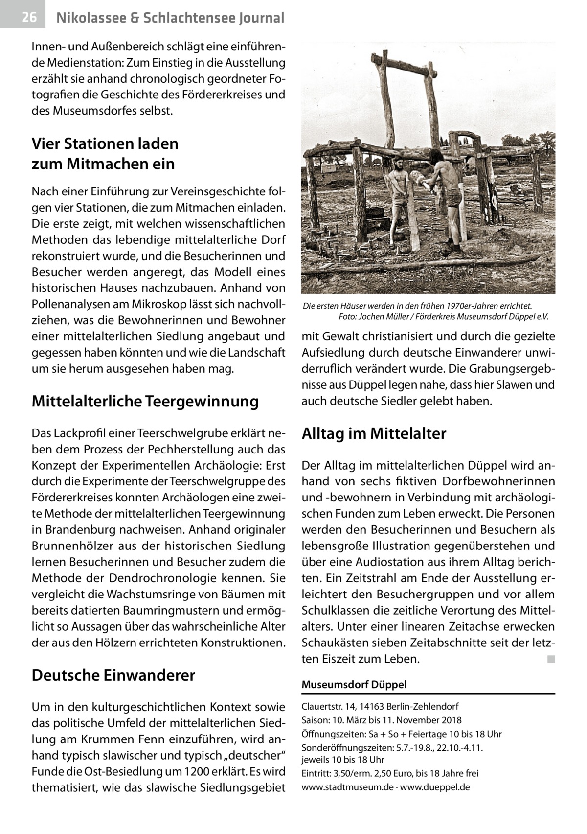 26  Gesundheit& Schlachtensee Journal Nikolassee  Innen- und Außenbereich schlägt eine einführende Medienstation: Zum Einstieg in die Ausstellung erzählt sie anhand chronologisch geordneter Fotografien die Geschichte des Fördererkreises und des Museumsdorfes selbst.  Vier Stationen laden zum Mitmachen ein Nach einer Einführung zur Vereinsgeschichte folgen vier Stationen, die zum Mitmachen einladen. Die erste zeigt, mit welchen wissenschaftlichen Methoden das lebendige mittelalterliche Dorf rekonstruiert wurde, und die Besucherinnen und Besucher werden angeregt, das Modell eines historischen Hauses nachzubauen. Anhand von Pollenanalysen am Mikroskop lässt sich nachvollziehen, was die Bewohnerinnen und Bewohner einer mittelalterlichen Siedlung angebaut und gegessen haben könnten und wie die Landschaft um sie herum ausgesehen haben mag.  Mittelalterliche Teergewinnung Das Lackprofil einer Teerschwelgrube erklärt neben dem Prozess der Pechherstellung auch das Konzept der Experimentellen Archäologie: Erst durch die Experimente der Teerschwelgruppe des Fördererkreises konnten Archäologen eine zweite Methode der mittelalterlichen Teergewinnung in Brandenburg nachweisen. Anhand originaler Brunnenhölzer aus der historischen Siedlung lernen Besucherinnen und Besucher zudem die Methode der Dendrochronologie kennen. Sie vergleicht die Wachstumsringe von Bäumen mit bereits datierten Baumringmustern und ermöglicht so Aussagen über das wahrscheinliche Alter der aus den Hölzern errichteten Konstruktionen.  Deutsche Einwanderer Um in den kulturgeschichtlichen Kontext sowie das politische Umfeld der mittelalterlichen Siedlung am Krummen Fenn einzuführen, wird anhand typisch slawischer und typisch „deutscher“ Funde die Ost-Besiedlung um 1200 erklärt. Es wird thematisiert, wie das slawische Siedlungsgebiet  Die ersten Häuser werden in den frühen 1970er-Jahren errichtet. � Foto: Jochen Müller / Förderkreis Museumsdorf Düppel e.V.  mit Gewalt christianisiert und durch die gezielte Aufsiedlung durch deutsche Einwanderer unwiderruflich verändert wurde. Die Grabungsergebnisse aus Düppel legen nahe, dass hier Slawen und auch deutsche Siedler gelebt haben.  Alltag im Mittelalter Der Alltag im mittelalterlichen Düppel wird anhand von sechs fiktiven Dorfbewohnerinnen und -bewohnern in Verbindung mit archäologischen Funden zum Leben erweckt. Die Personen werden den Besucherinnen und Besuchern als lebensgroße Illustration gegenüberstehen und über eine Audiostation aus ihrem Alltag berichten. Ein Zeitstrahl am Ende der Ausstellung erleichtert den Besuchergruppen und vor allem Schulklassen die zeitliche Verortung des Mittelalters. Unter einer linearen Zeitachse erwecken Schaukästen sieben Zeitabschnitte seit der letzten Eiszeit zum Leben. � ◾ Museumsdorf Düppel Clauertstr. 14, 14163 Berlin-Zehlendorf Saison: 10. März bis 11. November 2018 Öffnungszeiten: Sa + So + Feiertage 10 bis 18 Uhr Sonderöffnungszeiten: 5.7.-19.8., 22.10.-4.11. jeweils 10 bis 18 Uhr Eintritt: 3,50/erm. 2,50 Euro, bis 18 Jahre frei www.stadtmuseum.de · www.dueppel.de