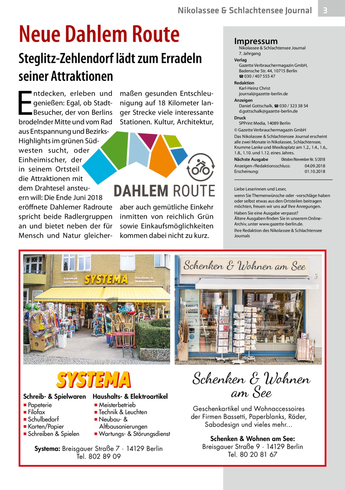 Nikolassee & Schlachtensee Journal  Neue Dahlem Route  Impressum  Steglitz-Zehlendorf lädt zum Erradeln seiner Attraktionen  E  ntdecken, erleben und genießen: Egal, ob StadtBesucher, der von Berlins brodelnder Mitte und vom Rad aus Entspannung und BezirksHighlights im grünen Südwesten sucht, oder Einheimischer, der in seinem Ortsteil die Attraktionen mit dem Drahtesel ansteuern will: Die Ende Juni 2018 eröffnete Dahlemer Radroute spricht beide Radlergruppen an und bietet neben der für Mensch und Natur gleicher Schreib- & Spielwaren  ▪ Papeterie ▪ Filofax ▪ Schulbedarf ▪ Karten/Papier ▪ Schreiben & Spielen  maßen gesunden Entschleunigung auf 18  Kilometer langer Strecke viele interessante Stationen. Kultur, Architektur,  aber auch gemütliche Einkehr inmitten von reichlich Grün sowie Einkaufsmöglichkeiten kommen dabei nicht zu kurz.  Nikolassee & Schlachtensee Journal 7. Jahrgang Verlag Gazette Verbrauchermagazin GmbH, Badensche Str. 44, 10715 Berlin ☎ 030 / 407 555 47 Redaktion Karl-Heinz Christ journal@gazette-berlin.de Anzeigen Daniel Gottschalk, ☎ 030 / 323 38 54 d.gottschalk@gazette-berlin.de Druck SPPrint Media, 14089 Berlin © Gazette Verbrauchermagazin GmbH Das Nikolassee & Schlachtensee Journal erscheint alle zwei Monate in Nikolassee, Schlachtensee, Krumme Lanke und Mexikoplatz am 1.2., 1.4., 1.6., 1.8., 1.10. und 1.12. eines Jahres. Oktober/November Nr. 5/2018 Nächste Ausgabe 	 Anzeigen-/Redaktionsschluss:	04.09.2018 Erscheinung:	01.10.2018  Liebe Leserinnen und Leser, wenn Sie Themenwünsche oder -vorschläge haben oder selbst etwas aus den Ortsteilen beitragen möchten, freuen wir uns auf Ihre Anregungen. Haben Sie eine Ausgabe verpasst? Ältere Ausgaben finden Sie in unserem OnlineArchiv, unter www.gazette-berlin.de. Ihre Redaktion des Nikolassee & Schlachtensee Journals  Haushalts- & Elektroartikel  ▪ Meisterbetrieb ▪ Technik & Leuchten ▪ Neubau- & Altbausanierungen ▪ Wartungs- & Störungsdienst  Systema: Breisgauer Straße 7 · 14129 Berlin Tel. 802 89 09  3  Geschenkartikel und Wohnaccessoires der Firmen Bassetti, Paperblanks, Räder, Sabodesign und vieles mehr… Schenken & Wohnen am See: Breisgauer Straße 9 · 14129 Berlin Tel. 80 20 81 67