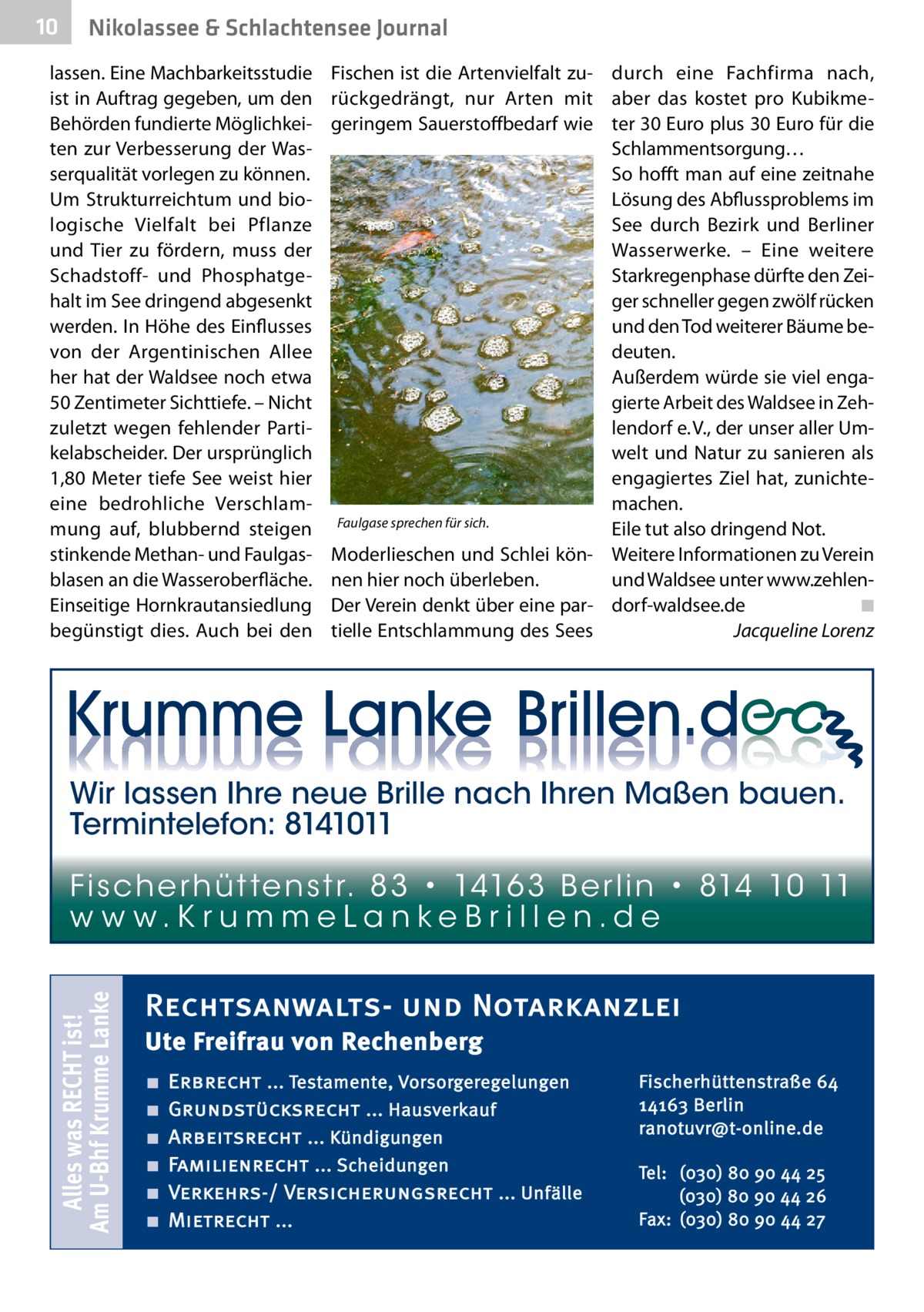 10  Nikolassee & Schlachtensee Journal  lassen. Eine Machbarkeitsstudie ist in Auftrag gegeben, um den Behörden fundierte Möglichkeiten zur Verbesserung der Wasserqualität vorlegen zu können. Um Strukturreichtum und biologische Vielfalt bei Pflanze und Tier zu fördern, muss der Schadstoff- und Phosphatgehalt im See dringend abgesenkt werden. In Höhe des Einflusses von der Argentinischen Allee her hat der Waldsee noch etwa 50 Zentimeter Sichttiefe. – Nicht zuletzt wegen fehlender Partikelabscheider. Der ursprünglich 1,80 Meter tiefe See weist hier eine bedrohliche Verschlammung auf, blubbernd steigen stinkende Methan- und Faulgasblasen an die Wasseroberfläche. Einseitige Hornkrautansiedlung begünstigt dies. Auch bei den  Fischen ist die Artenvielfalt zu- durch eine Fachfirma nach, rückgedrängt, nur Arten mit aber das kostet pro Kubikmegeringem Sauerstoffbedarf wie ter 30 Euro plus 30 Euro für die Schlammentsorgung… So hofft man auf eine zeitnahe Lösung des Abflussproblems im See durch Bezirk und Berliner Wasserwerke. – Eine weitere Stark­regenphase dürfte den Zeiger schneller gegen zwölf rücken und den Tod weiterer Bäume bedeuten. Außerdem würde sie viel engagierte Arbeit des Waldsee in Zehlendorf e. V., der unser aller Umwelt und Natur zu sanieren als engagiertes Ziel hat, zunichte­ machen. Faulgase sprechen für sich. Eile tut also dringend Not. Moderlieschen und Schlei kön- Weitere Informationen zu Verein nen hier noch überleben. und Waldsee unter www.zehlen◾ Der Verein denkt über eine par- dorf-waldsee.de� tielle Entschlammung des Sees � Jacqueline Lorenz  Wir lassen Ihre neue Brille nach Ihren Maßen bauen. Termintelefon: 8141011  Alles was RECHT ist! Am U-Bhf Krumme Lanke  Fi sc h e r h ü t te n s t r. 8 3 • 1416 3 B e r l i n • 814 10 11 w w w.K r u m m e La n ke B r i l l e n.d e  Rechtsanwalts- und Notarkanzlei Ute Freifrau von Rechenberg ■ ■ ■ ■ ■ ■  Erbrecht ... Testamente, Vorsorgeregelungen Grundstücksrecht ... Hausverkauf Arbeitsrecht ... Kündigungen Familienrecht ... Scheidungen Verkehrs-/ Versicherungsrecht ... Unfälle Mietrecht ...  Fischerhüttenstraße 64 14163 Berlin ranotuvr@t-online.de Tel: (030) 80 90 44 25 (030) 80 90 44 26 Fax: (030) 80 90 44 27