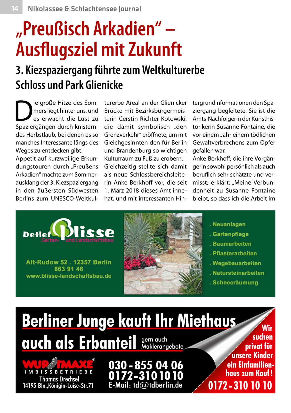 14  Nikolassee & Schlachtensee Journal  „Preußisch Arkadien“ – Ausflugsziel mit Zukunft 3. Kiezspaziergang führte zum Weltkulturerbe Schloss und Park Glie­nicke  D  ie große Hitze des Sommers liegt hinter uns, und es erwacht die Lust zu Spaziergängen durch knisterndes Herbstlaub, bei denen es so manches Interessante längs des Weges zu entdecken gibt. Appetit auf kurzweilige Erkundungstouren durch „Preußens Arkadien“ machte zum Sommerausklang der 3. Kiezspaziergang in den äußersten Südwesten Berlins zum UNESCO-Weltkul turerbe-Areal an der Glie­nicker Brücke mit Bezirksbürgermeisterin Cerstin Richter-Kotowski, die damit symbolisch „den Grenzverkehr“ eröffnete, um mit Gleichgesinnten den für Berlin und Brandenburg so wichtigen Kulturraum zu Fuß zu erobern. Gleichzeitig stellte sich damit als neue Schlossbereichsleiterin Anke Berkhoff vor, die seit 1. März 2018 dieses Amt innehat, und mit interessanten Hin tergrundinformationen den Spaziergang begleitete. Sie ist die Amts-Nachfolgerin der Kunsthistorikerin Susanne Fontaine, die vor einem Jahr einem tödlichen Gewaltverbrechens zum Opfer gefallen war. Anke Berkhoff, die ihre Vorgängerin sowohl persönlich als auch beruflich sehr schätzte und vermisst, erklärt: „Meine Verbundenheit zu Susanne Fontaine bleibt, so dass ich die Arbeit im