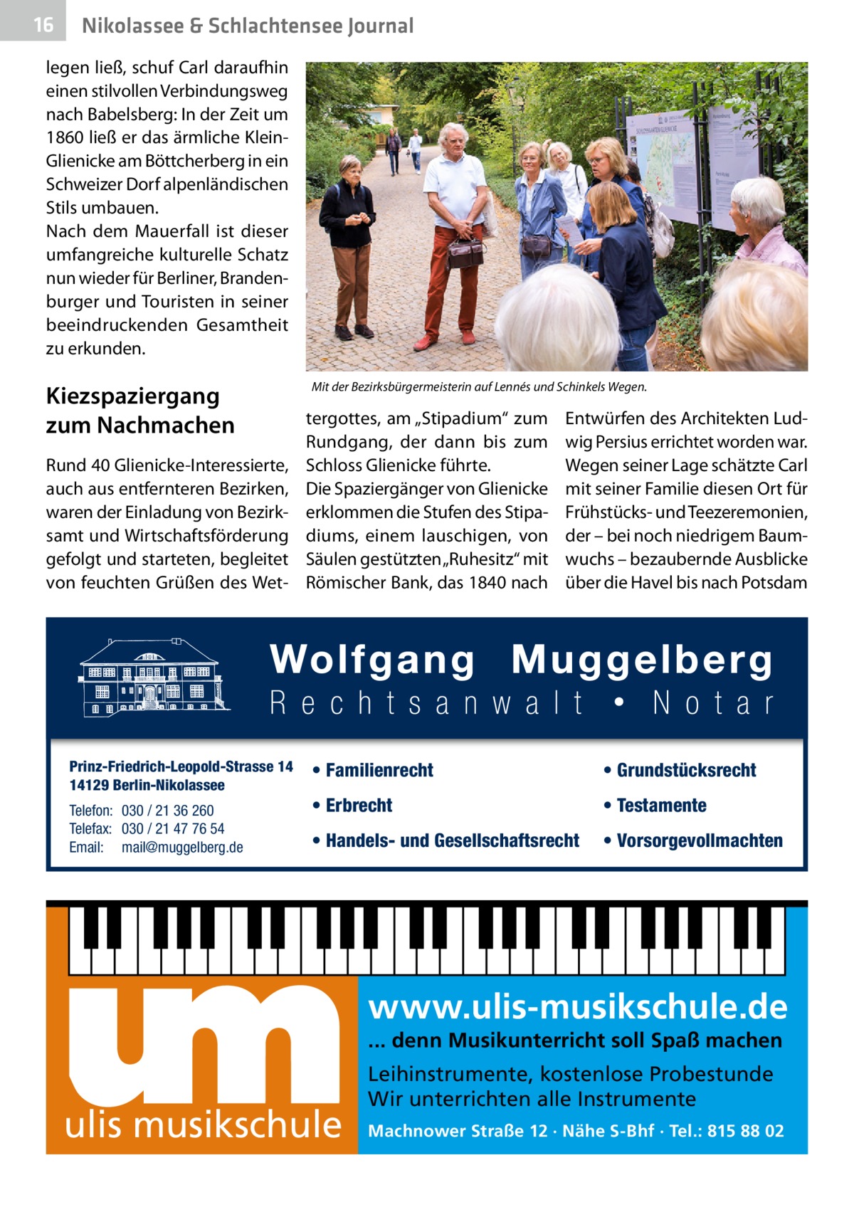 16  Nikolassee & Schlachtensee Journal  legen ließ, schuf Carl daraufhin einen stilvollen Verbindungsweg nach Babelsberg: In der Zeit um 1860 ließ er das ärmliche KleinGlie­nicke am Böttcherberg in ein Schweizer Dorf alpenländischen Stils umbauen. Nach dem Mauerfall ist dieser umfangreiche kulturelle Schatz nun wieder für Berliner, Brandenburger und Touristen in seiner beeindruckenden Gesamtheit zu erkunden.  Kiezspaziergang zum Nachmachen Rund 40 Glie­nicke-Interessierte, auch aus entfernteren Bezirken, waren der Einladung von Bezirksamt und Wirtschaftsförderung gefolgt und starteten, begleitet von feuchten Grüßen des Wet Prinz-Friedrich-Leopold-Strasse 14 14129 Berlin-Nikolassee Telefon: 030 / 21 36 260 Telefax: 030 / 21 47 76 54 Email: mail@muggelberg.de  Mit der Bezirksbürgermeisterin auf Lennés und Schinkels Wegen.  tergottes, am „Stipadium“ zum Rundgang, der dann bis zum Schloss Glie­nicke führte. Die Spaziergänger von Glie­nicke erklommen die Stufen des Stipadiums, einem lauschigen, von Säulen gestützten „Ruhesitz“ mit Römischer Bank, das 1840 nach  Entwürfen des Architekten Ludwig Persius errichtet worden war. Wegen seiner Lage schätzte Carl mit seiner Familie diesen Ort für Frühstücks- und Teezeremonien, der – bei noch niedrigem Baumwuchs – bezaubernde Ausblicke über die Havel bis nach Potsdam  • Familienrecht  • Grundstücksrecht  • Erbrecht  • Testamente  • Handels- und Gesellschaftsrecht  • Vorsorgevollmachten  www.ulis-musikschule.de ... denn Musikunterricht soll Spaß machen  ulis musikschule  Leihinstrumente, kostenlose Probestunde Wir unterrichten alle Instrumente Machnower Straße 12 · Nähe S-Bhf · Tel.: 815 88 02