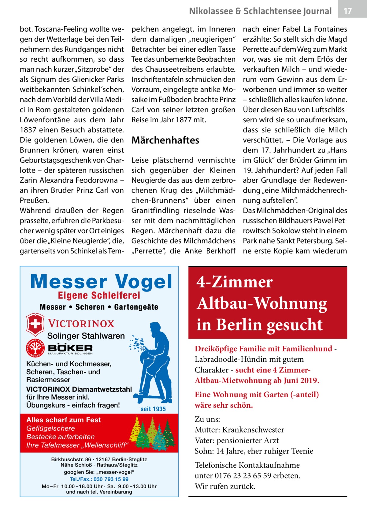 Nikolassee & Schlachtensee Journal bot. Toscana-Feeling wollte wegen der Wetterlage bei den Teilnehmern des Rundganges nicht so recht aufkommen, so dass man nach kurzer „Sitzprobe“ der als Signum des Glie­nicker Parks weitbekannten Schinkel´schen, nach dem Vorbild der Villa Medici in Rom gestalteten goldenen Löwenfontäne aus dem Jahr 1837 einen Besuch abstattete. Die goldenen Löwen, die den Brunnen krönen, waren einst Geburtstagsgeschenk von Charlotte – der späteren russischen Zarin Alexandra Feodorowna – an ihren Bruder Prinz Carl von Preußen. Während draußen der Regen prasselte, erfuhren die Parkbesucher wenig später vor Ort einiges über die „Kleine Neugierde“, die, gartenseits von Schinkel als Tem pelchen angelegt, im Inneren dem damaligen „neugierigen“ Betrachter bei einer edlen Tasse Tee das unbemerkte Beobachten des Chausseetreibens erlaubte. Inschriftentafeln schmücken den Vorraum, eingelegte antike Mosaike im Fußboden brachte Prinz Carl von seiner letzten großen Reise im Jahr 1877 mit.  Märchenhaftes Leise plätschernd vermischte sich gegenüber der Kleinen Neugierde das aus dem zerbrochenen Krug des „Milchmädchen-Brunnens“ über einen Granitfindling rieselnde Wasser mit dem nachmittäglichen Regen. Märchenhaft dazu die Geschichte des Milchmädchens „Perrette“, die Anke Berkhoff  Messer Vogel Eigene Schleiferei  Messer • Scheren • Gartengeäte  Solinger Stahlwaren Küchen- und Kochmesser, Scheren, Taschen- und Rasiermesser VICTORINOX Diamantwetzstahl für Ihre Messer inkl. Übungskurs - einfach fragen!  nach einer Fabel La Fontaines erzählte: So stellt sich die Magd Perrette auf dem Weg zum Markt vor, was sie mit dem Erlös der verkauften Milch – und wiederum vom Gewinn aus dem Erworbenen und immer so weiter – schließlich alles kaufen könne. Über diesen Bau von Luftschlössern wird sie so unaufmerksam, dass sie schließlich die Milch verschüttet. – Die Vorlage aus dem 17.  Jahrhundert zu „Hans im Glück“ der Brüder Grimm im 19. Jahrhundert? Auf jeden Fall aber Grundlage der Redewendung „eine Milchmädchenrechnung aufstellen“. Das Milchmädchen-Original des russischen Bildhauers Pawel Petrowitsch Sokolow steht in einem Park nahe Sankt Petersburg. Seine erste Kopie kam wiederum  4-Zimmer Altbau-Wohnung in Berlin gesucht Dreiköpfige Familie mit Familienhund Labradoodle-Hündin mit gutem Charakter - sucht eine 4 ZimmerAltbau-Mietwohnung ab Juni 2019.  seit 1935  Alles scharf zum Fest Geflügelschere Bestecke aufarbeiten Ihre Tafelmesser „Wellenschliff“ Birkbuschstr. 86 · 12167 Berlin-Steglitz Nähe Schloß · Rathaus/Steglitz googlen Sie: „messer-vogel“ Tel./Fax.: 030 793 15 99 Mo – Fr 10.00 – 18.00 Uhr · Sa. 9.00 – 13.00 Uhr und nach tel. Vereinbarung  17  Eine Wohnung mit Garten (-anteil) wäre sehr schön. Zu uns: Mutter: Krankenschwester Vater: pensionierter Arzt Sohn: 14 Jahre, eher ruhiger Teenie Telefonische Kontaktaufnahme unter 0176 23 23 65 59 erbeten. Wir rufen zurück.