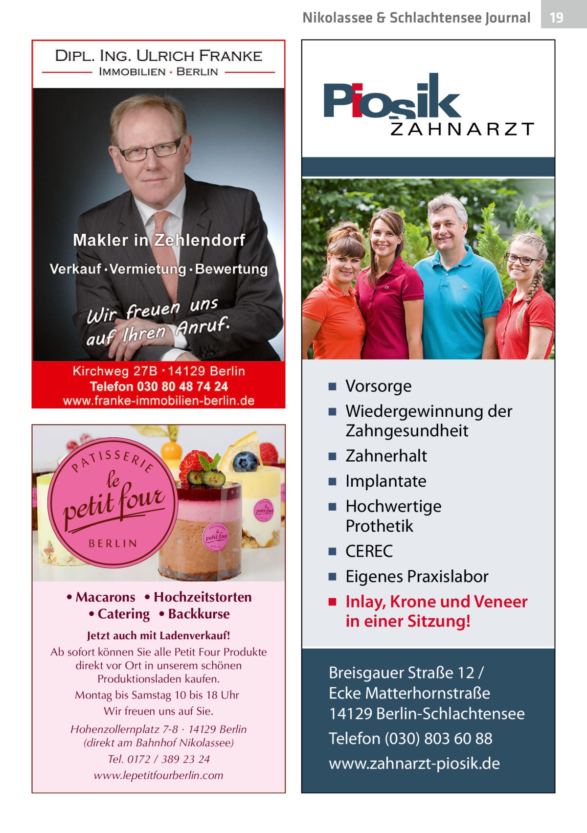 Nikolassee & Schlachtensee Journal  • Macarons • Hochzeitstorten • Catering • Backkurse Jetzt auch mit Ladenverkauf! Ab sofort können Sie alle Petit Four Produkte direkt vor Ort in unserem schönen Produktionsladen kaufen. Montag bis Samstag 10 bis 18 Uhr Wir freuen uns auf Sie. Hohenzollernplatz 7-8 · 14129 Berlin (direkt am Bahnhof Nikolassee) Tel. 0172 / 389 23 24 www.lepetitfourberlin.com  ▪ Vorsorge ▪ Wiedergewinnung der Zahngesundheit ▪ Zahnerhalt ▪ Implantate ▪ Hochwertige Prothetik ▪ CEREC ▪ Eigenes Praxislabor ▪ Inlay, Krone und Veneer in einer Sitzung! Breisgauer Straße 12 / Ecke Matterhornstraße 14129 Berlin-Schlachtensee Telefon (030) 803 60 88 www.zahnarzt-piosik.de  19