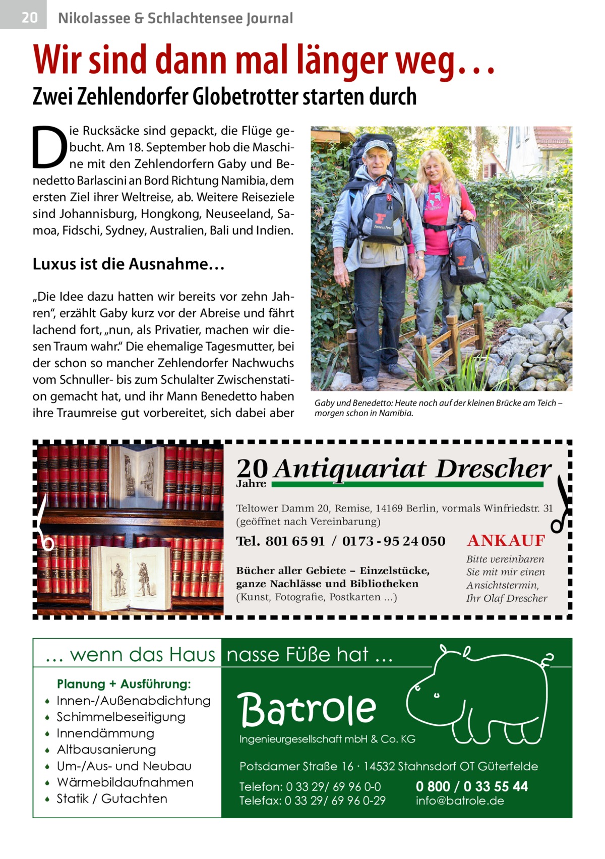 20  Nikolassee & Schlachtensee Journal  Wir sind dann mal länger weg… Zwei Zehlendorfer Globetrotter starten durch  D  ie Rucksäcke sind gepackt, die Flüge gebucht. Am 18. September hob die Maschine mit den Zehlendorfern Gaby und Benedetto Barlascini an Bord Richtung Namibia, dem ersten Ziel ihrer Weltreise, ab. Weitere Reiseziele sind Johannisburg, Hongkong, Neuseeland, Samoa, Fidschi, Sydney, Australien, Bali und Indien.  Luxus ist die Ausnahme… „Die Idee dazu hatten wir bereits vor zehn Jahren“, erzählt Gaby kurz vor der Abreise und fährt lachend fort, „nun, als Privatier, machen wir diesen Traum wahr.“ Die ehemalige Tagesmutter, bei der schon so mancher Zehlendorfer Nachwuchs vom Schnuller- bis zum Schulalter Zwischenstation gemacht hat, und ihr Mann Benedetto haben ihre Traumreise gut vorbereitet, sich dabei aber  Gaby und Benedetto: Heute noch auf der kleinen Brücke am Teich – morgen schon in Namibia.  q Drescher 20 Antiquariat  Jahre  Teltower Damm 20, Remise, 14169 Berlin, vormals Winfriedstr. 31 (geöffnet nach Vereinbarung)  Tel. 801 65 91 / 0173 - 95 24 050  ANKAUF  Bücher aller Gebiete – Einzelstücke, ganze Nachlässe und Bibliotheken (Kunst, Fotografie, Postkarten ...)  Bitte vereinbaren Sie mit mir einen Ansichtstermin, Ihr Olaf Drescher  … wenn das Haus nasse Füße hat …         Planung + Ausführung: Innen-/Außenabdichtung Schimmelbeseitigung Innendämmung Altbausanierung Um-/Aus- und Neubau Wärmebildaufnahmen Statik / Gutachten  Batrole  Ingenieurgesellschaft mbH & Co. KG  Potsdamer Straße 16 ∙ 14532 Stahnsdorf OT Güterfelde Telefon: 0 33 29/ 69 96 0-0 Telefax: 0 33 29/ 69 96 0-29  0 800 / 0 33 55 44 info@batrole.de