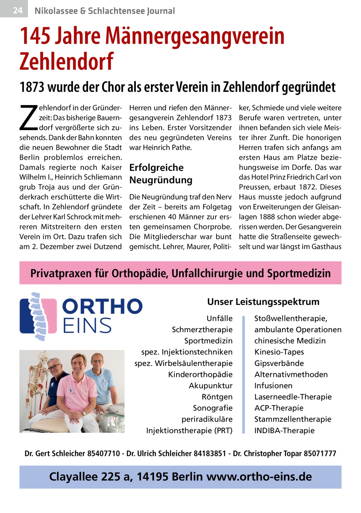 24  Nikolassee & Schlachtensee Journal  145 Jahre Männergesangverein Zehlendorf 1873 wurde der Chor als erster Verein in Zehlendorf gegründet  Z  ehlendorf in der Gründerzeit: Das bisherige Bauerndorf vergrößerte sich zusehends. Dank der Bahn konnten die neuen Bewohner die Stadt Berlin problemlos erreichen. Damals regierte noch Kaiser Wilhelm I., Heinrich Schliemann grub Troja aus und der Gründerkrach erschütterte die Wirtschaft. In Zehlendorf gründete der Lehrer Karl Schrock mit mehreren Mitstreitern den ersten Verein im Ort. Dazu trafen sich am 2. Dezember zwei Dutzend  Herren und riefen den Männergesangverein Zehlendorf 1873 ins Leben. Erster Vorsitzender des neu gegründeten Vereins war Heinrich Pathe.  Erfolgreiche Neugründung Die Neugründung traf den Nerv der Zeit – bereits am Folgetag erschienen 40 Männer zur ersten gemeinsamen Chorprobe. Die Mitgliederschar war bunt gemischt. Lehrer, Maurer, Politi ker, Schmiede und viele weitere Berufe waren vertreten, unter ihnen befanden sich viele Meister ihrer Zunft. Die honorigen Herren trafen sich anfangs am ersten Haus am Platze beziehungsweise im Dorfe. Das war das Hotel Prinz Friedrich Carl von Preussen, erbaut 1872. Dieses Haus musste jedoch aufgrund von Erweiterungen der Gleisanlagen 1888 schon wieder abgerissen werden. Der Gesangverein hatte die Straßenseite gewechselt und war längst im Gasthaus  Privatpraxen für Orthopädie, Unfallchirurgie und Sportmedizin Unser Leistungsspektrum Unfälle Schmerztherapie Sportmedizin spez. Injektionstechniken spez. Wirbelsäulentherapie Kinderorthopädie Akupunktur Röntgen Sonografie periradikuläre Injektionstherapie (PRT)  Stoßwellentherapie, ambulante Operationen chinesische Medizin Kinesio-Tapes Gipsverbände Alternativmethoden Infusionen Laserneedle-Therapie ACP-Therapie Stammzellentherapie INDIBA-Therapie  Dr. Gert Schleicher 85407710 - Dr. Ulrich Schleicher 84183851 - Dr. Christopher Topar 85071777  Clayallee 225 a, 14195 Berlin www.ortho-eins.de