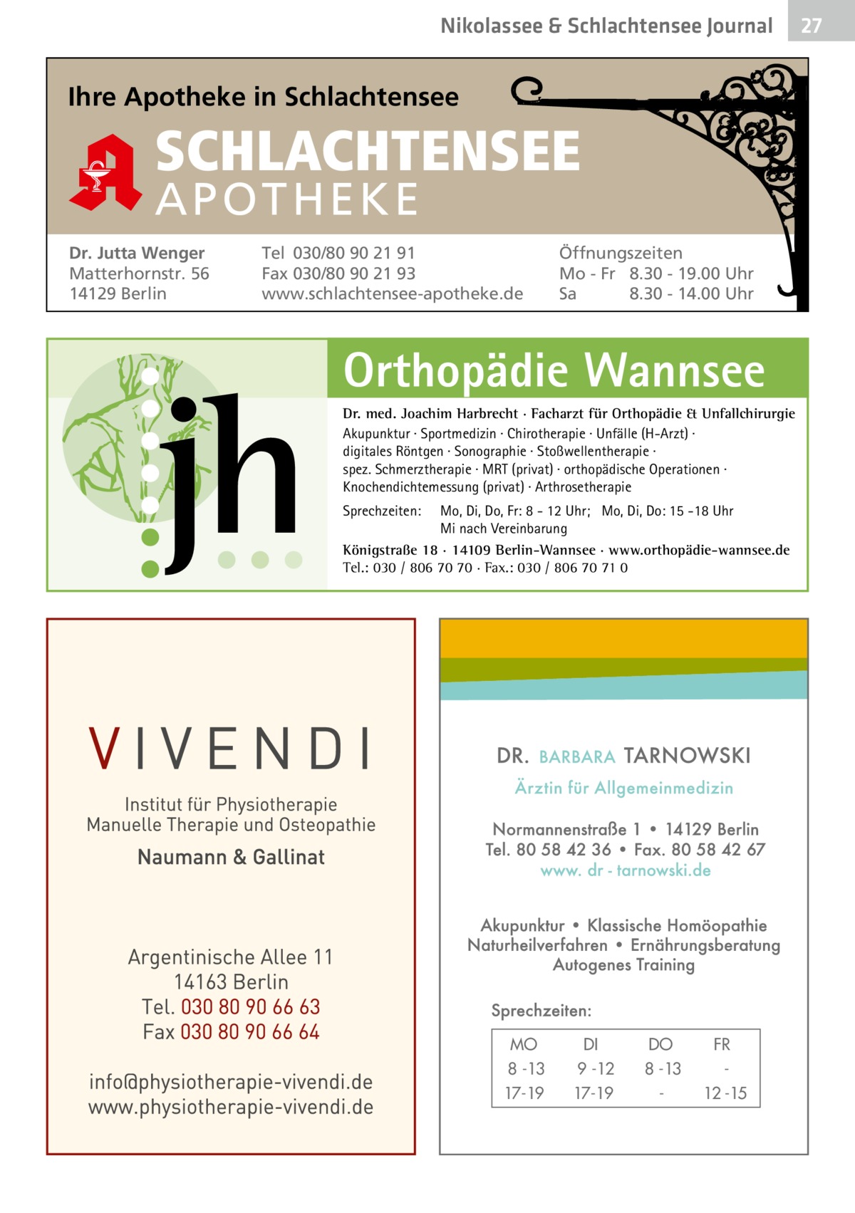 Nikolassee & Schlachtensee Journal  Ihre Apotheke in Schlachtensee  SCHLACHTENSEE APO THEKE Dr. Jutta Wenger Matterhornstr. 56 14129 Berlin  Tel 030/80 90 21 91 Fax 030/80 90 21 93 www.schlachtensee-apotheke.de  Öffnungszeiten Mo - Fr 8.30 - 19.00 Uhr Sa 8.30 - 14.00 Uhr  Orthopädie Wannsee Dr. med. Joachim Harbrecht · Facharzt für Orthopädie & Unfallchirurgie Akupunktur · Sportmedizin · Chirotherapie · Unfälle (H-Arzt) · digitales Röntgen · Sonographie · Stoßwellentherapie · spez. Schmerztherapie · MRT (privat) · orthopädische Operationen · Knochendichtemessung (privat) · Arthrosetherapie Sprechzeiten:  Mo, Di, Do, Fr: 8 - 12 Uhr; Mo, Di, Do: 15 -18 Uhr Mi nach Vereinbarung Königstraße 18 · 14109 Berlin-Wannsee · www.orthopädie-wannsee.de Tel.: 030 / 806 70 70 · Fax.: 030 / 806 70 71 0  MO 8 -13 17-19  DI 9 -12 17-19  DO 8 -13  FR 12 -15  27