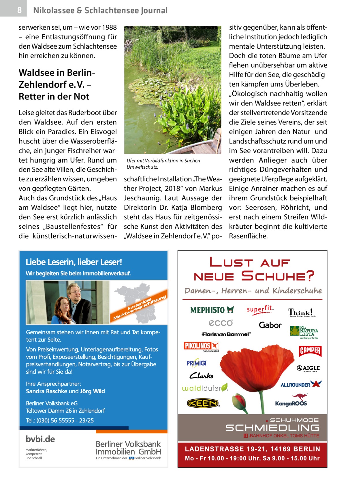 8  Nikolassee & Schlachtensee Journal  serwerken sei, um – wie vor 1988 – eine Entlastungsöffnung für den Waldsee zum Schlachtensee hin erreichen zu können.  Waldsee in BerlinZehlendorf e. V. – Retter in der Not Leise gleitet das Ruderboot über den Waldsee. Auf den ersten Blick ein Paradies. Ein Eisvogel huscht über die Wasseroberfläche, ein junger Fischreiher wartet hungrig am Ufer. Rund um den See alte Villen, die Geschichte zu erzählen wissen, umgeben von gepflegten Gärten. Auch das Grundstück des „Haus am Waldsee“ liegt hier, nutzte den See erst kürzlich anlässlich seines „Baustellenfestes“ für die künstlerisch-naturwissen Ufer mit Vorbildfunktion in Sachen Umweltschutz.  schaftliche Installation „The Weather Project, 2018“ von Markus ­Jeschaunig. Laut Aussage der Direktorin Dr.  Katja Blomberg steht das Haus für zeitgenössische Kunst den Aktivitäten des „Waldsee in Zehlendorf e. V.“ po sitiv gegenüber, kann als öffentliche Institution jedoch lediglich mentale Unterstützung leisten. Doch die toten Bäume am Ufer flehen unübersehbar um aktive Hilfe für den See, die geschädigten kämpfen ums Überleben. „Ökologisch nachhaltig wollen wir den Waldsee retten“, erklärt der stellvertretende Vorsitzende die Ziele seines Vereins, der seit einigen Jahren den Natur- und Landschaftsschutz rund um und im See vorantreiben will. Dazu werden Anlieger auch über richtiges Düngeverhalten und geeignete Uferpflege aufgeklärt. Einige Anrainer machen es auf ihrem Grundstück beispielhaft vor: Seerosen, Röhricht, und erst nach einem Streifen Wildkräuter beginnt die kultivierte Rasenfläche.