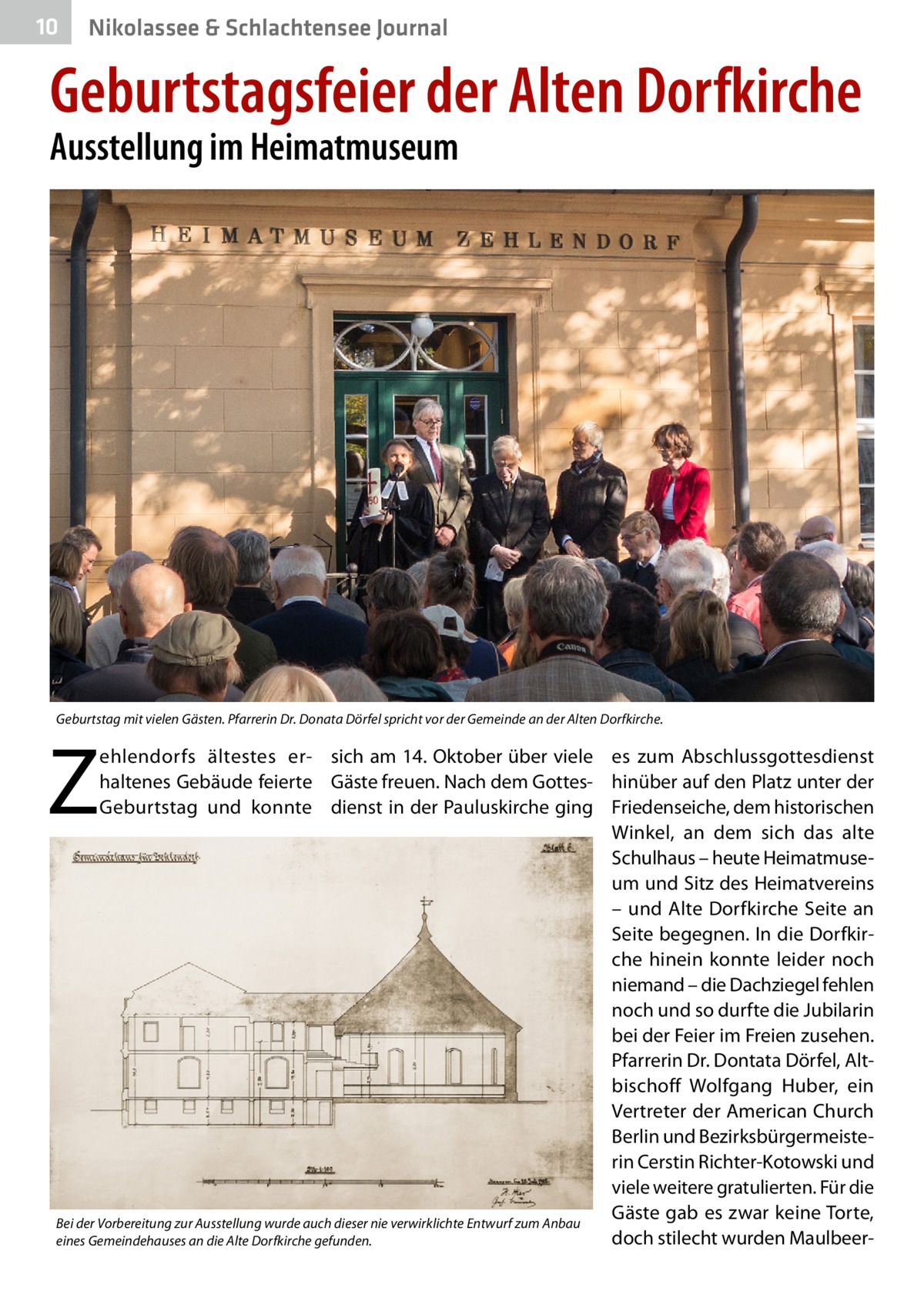 10  Nikolassee & Schlachtensee Journal  Geburtstagsfeier der Alten Dorfkirche Ausstellung im Heimatmuseum  Geburtstag mit vielen Gästen. Pfarrerin Dr. Donata Dörfel spricht vor der Gemeinde an der Alten Dorfkirche.  Z  ehlendorfs ältestes er- sich am 14. Oktober über viele es zum Abschlussgottesdienst haltenes Gebäude feierte Gäste freuen. Nach dem Gottes- hinüber auf den Platz unter der Geburtstag und konnte dienst in der Pauluskirche ging Friedenseiche, dem historischen Winkel, an dem sich das alte Schulhaus – heute Heimatmuseum und Sitz des Heimatvereins – und Alte Dorfkirche Seite an Seite begegnen. In die Dorfkirche hinein konnte leider noch niemand – die Dachziegel fehlen noch und so durfte die Jubilarin bei der Feier im Freien zusehen. Pfarrerin Dr. Dontata Dörfel, Altbischoff Wolfgang Huber, ein Vertreter der American Church Berlin und Bezirksbürgermeisterin Cerstin Richter-Kotowski und viele weitere gratulierten. Für die Gäste gab es zwar keine Torte, Bei der Vorbereitung zur Ausstellung wurde auch dieser nie verwirklichte Entwurf zum Anbau doch stilecht wurden Maulbeereines Gemeindehauses an die Alte Dorfkirche gefunden.