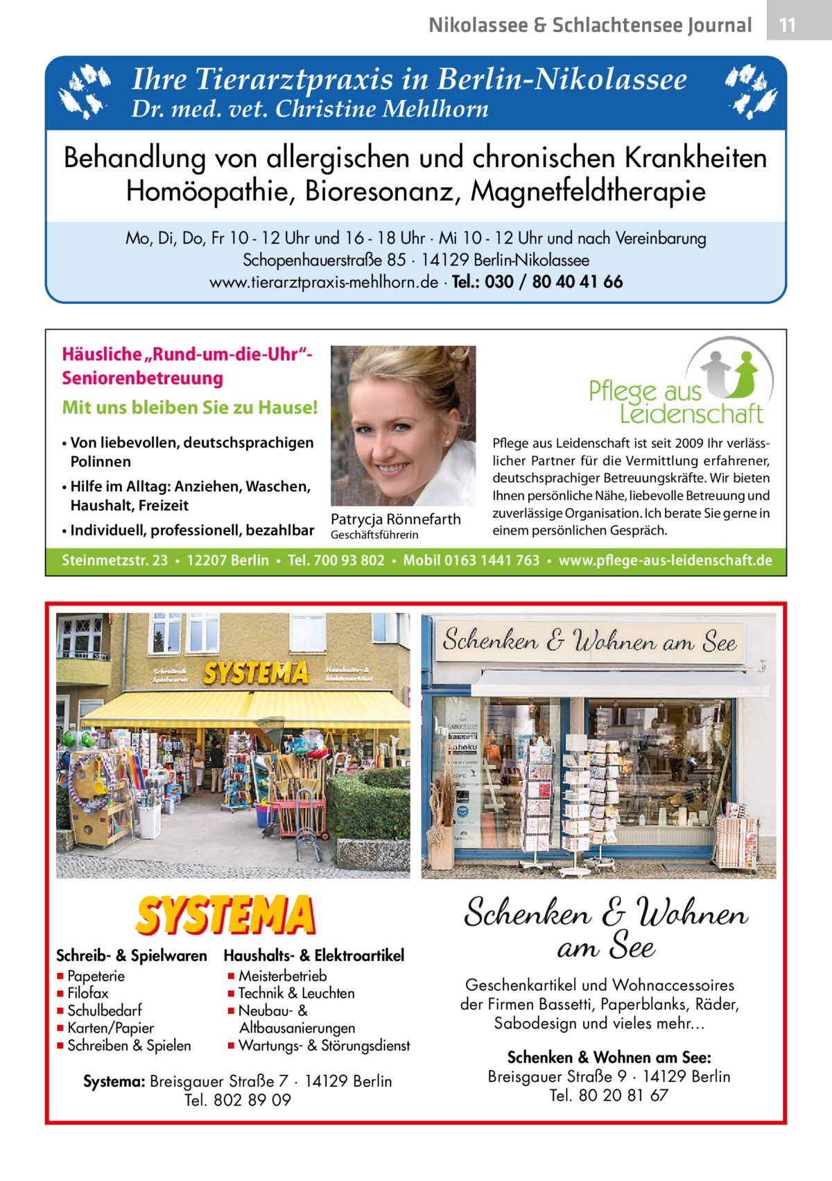 Nikolassee & Schlachtensee Journal  Ihre Tierarztpraxis in Berlin-Nikolassee  Dr. med. vet. Christine Mehlhorn  Behandlung von allergischen und chronischen Krankheiten Homöopathie, Bioresonanz, Magnetfeldtherapie Mo, Di, Do, Fr 10 - 12 Uhr und 16 - 18 Uhr · Mi 10 - 12 Uhr und nach Vereinbarung Schopenhauerstraße 85 · 14129 Berlin-Nikolassee www.tierarztpraxis-mehlhorn.de · Tel.: 030 / 80 40 41 66  Häusliche „Rund-um-die-Uhr“Seniorenbetreuung Mit uns bleiben Sie zu Hause! • Von liebevollen, deutschsprachigen Polinnen • Hilfe im Alltag: Anziehen, Waschen, Haushalt, Freizeit • Individuell, professionell, bezahlbar  Patrycja Rönnefarth  Geschäftsführerin  Pflege aus Leidenschaft ist seit 2009 Ihr verlässlicher Partner für die Vermittlung erfahrener, deutschsprachiger Betreuungskräfte. Wir bieten Ihnen persönliche Nähe, liebevolle Betreuung und zuverlässige Organisation. Ich berate Sie gerne in einem persönlichen Gespräch.  Steinmetzstr. 23 • 12207 Berlin • Tel. 700 93 802 • Mobil 0163 1441 763 • www.pflege-aus-leidenschaft.de  Schreib- & Spielwaren  ▪ Papeterie ▪ Filofax ▪ Schulbedarf ▪ Karten/Papier ▪ Schreiben & Spielen  Haushalts- & Elektroartikel  ▪ Meisterbetrieb ▪ Technik & Leuchten ▪ Neubau- & Altbausanierungen ▪ Wartungs- & Störungsdienst  Systema: Breisgauer Straße 7 · 14129 Berlin Tel. 802 89 09  Geschenkartikel und Wohnaccessoires der Firmen Bassetti, Paperblanks, Räder, Sabodesign und vieles mehr… Schenken & Wohnen am See: Breisgauer Straße 9 · 14129 Berlin Tel. 80 20 81 67  11