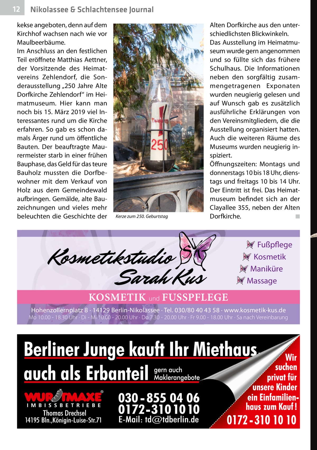 12  Nikolassee & Schlachtensee Journal  kekse angeboten, denn auf dem Kirchhof wachsen nach wie vor Maulbeerbäume. Im Anschluss an den festlichen Teil eröffnete Matthias Aettner, der Vorsitzende des Heimatvereins Zehlendorf, die Sonderausstellung „250  Jahre Alte Dorfkirche Zehlendorf“ im Heimatmuseum. Hier kann man noch bis 15. März 2019 viel Interessantes rund um die Kirche erfahren. So gab es schon damals Ärger rund um öffentliche Bauten. Der beauftragte Maurermeister starb in einer frühen Bauphase, das Geld für das teure Bauholz mussten die Dorfbewohner mit dem Verkauf von Holz aus dem Gemeindewald aufbringen. Gemälde, alte Bauzeichnungen und vieles mehr beleuchten die Geschichte der  Kerze zum 250. Geburtstag  Alten Dorfkirche aus den unterschiedlichsten Blickwinkeln. Das Ausstellung im Heimatmuseum wurde gern angenommen und so füllte sich das frühere Schulhaus. Die Informationen neben den sorgfältig zusammengetragenen Exponaten wurden neugierig gelesen und auf Wunsch gab es zusätzlich ausführliche Erklärungen von den Vereinsmitgliedern, die die Ausstellung organisiert hatten. Auch die weiteren Räume des Museums wurden neugierig inspiziert. Öffnungszeiten: Montags und donnerstags 10 bis 18 Uhr, dienstags und freitags 10 bis 14 Uhr. Der Eintritt ist frei. Das Heimatmuseum befindet sich an der Clayallee 355, neben der Alten Dorfkirche. � ◾  Fußpflege Kosmetik Maniküre Massage  KOSMETIK und FUSSPFLEGE Hohenzollernplatz 8 · 14129 Berlin-Nikolassee · Tel. 030/80 40 43 58 · www.kosmetik-kus.de  Mo 10.00 - 18.30 Uhr · Di - Mi 10.00 - 20.00 Uhr · Do 7.30 - 20.00 Uhr · Fr 9.00 - 18.00 Uhr · Sa nach Vereinbarung