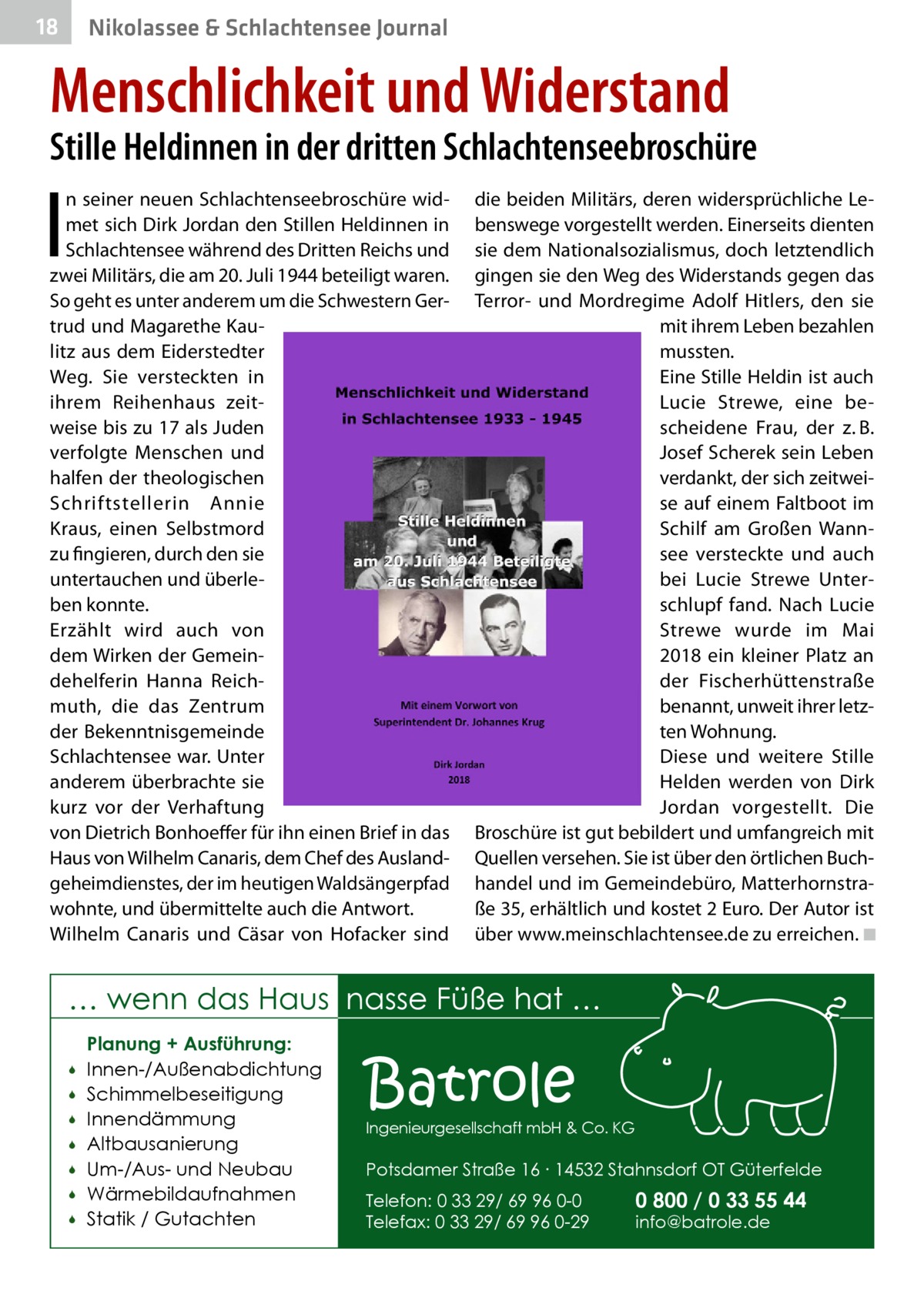 18  Nikolassee & Schlachtensee Journal  Menschlichkeit und Widerstand  Stille Heldinnen in der dritten Schlachtenseebroschüre  I  n seiner neuen Schlachtenseebroschüre widmet sich Dirk Jordan den Stillen Heldinnen in Schlachtensee während des Dritten Reichs und zwei Militärs, die am 20. Juli 1944 beteiligt waren. So geht es unter anderem um die Schwestern Gertrud und Magarethe Kaulitz aus dem Eiderstedter Weg. Sie versteckten in ihrem Reihenhaus zeitweise bis zu 17 als Juden verfolgte Menschen und halfen der theologischen Schriftstellerin Annie Kraus, einen Selbstmord zu fingieren, durch den sie untertauchen und überleben konnte. Erzählt wird auch von dem Wirken der Gemeindehelferin Hanna Reichmuth, die das Zentrum der Bekenntnisgemeinde Schlachtensee war. Unter anderem überbrachte sie kurz vor der Verhaftung von Dietrich Bonhoeffer für ihn einen Brief in das Haus von Wilhelm Canaris, dem Chef des Auslandgeheimdienstes, der im heutigen Waldsängerpfad wohnte, und übermittelte auch die Antwort. Wilhelm Canaris und Cäsar von Hofacker sind  die beiden Militärs, deren widersprüchliche Lebenswege vorgestellt werden. Einerseits dienten sie dem Nationalsozialismus, doch letztendlich gingen sie den Weg des Widerstands gegen das Terror- und Mordregime Adolf Hitlers, den sie mit ihrem Leben bezahlen mussten. Eine Stille Heldin ist auch Lucie Strewe, eine bescheidene Frau, der z. B. Josef Scherek sein Leben verdankt, der sich zeitweise auf einem Faltboot im Schilf am Großen Wannsee versteckte und auch bei Lucie Strewe Unterschlupf fand. Nach Lucie Strewe wurde im Mai 2018 ein kleiner Platz an der Fischerhüttenstraße benannt, unweit ihrer letzten Wohnung. Diese und weitere Stille Helden werden von Dirk Jordan vorgestellt. Die Broschüre ist gut bebildert und umfangreich mit Quellen versehen. Sie ist über den örtlichen Buchhandel und im Gemeindebüro, Matterhornstraße 35, erhältlich und kostet 2 Euro. Der Autor ist über www.meinschlachtensee.de zu erreichen. �◾  … wenn das Haus nasse Füße hat …         Planung + Ausführung: Innen-/Außenabdichtung Schimmelbeseitigung Innendämmung Altbausanierung Um-/Aus- und Neubau Wärmebildaufnahmen Statik / Gutachten  Batrole  Ingenieurgesellschaft mbH & Co. KG  Potsdamer Straße 16 ∙ 14532 Stahnsdorf OT Güterfelde Telefon: 0 33 29/ 69 96 0-0 Telefax: 0 33 29/ 69 96 0-29  0 800 / 0 33 55 44 info@batrole.de