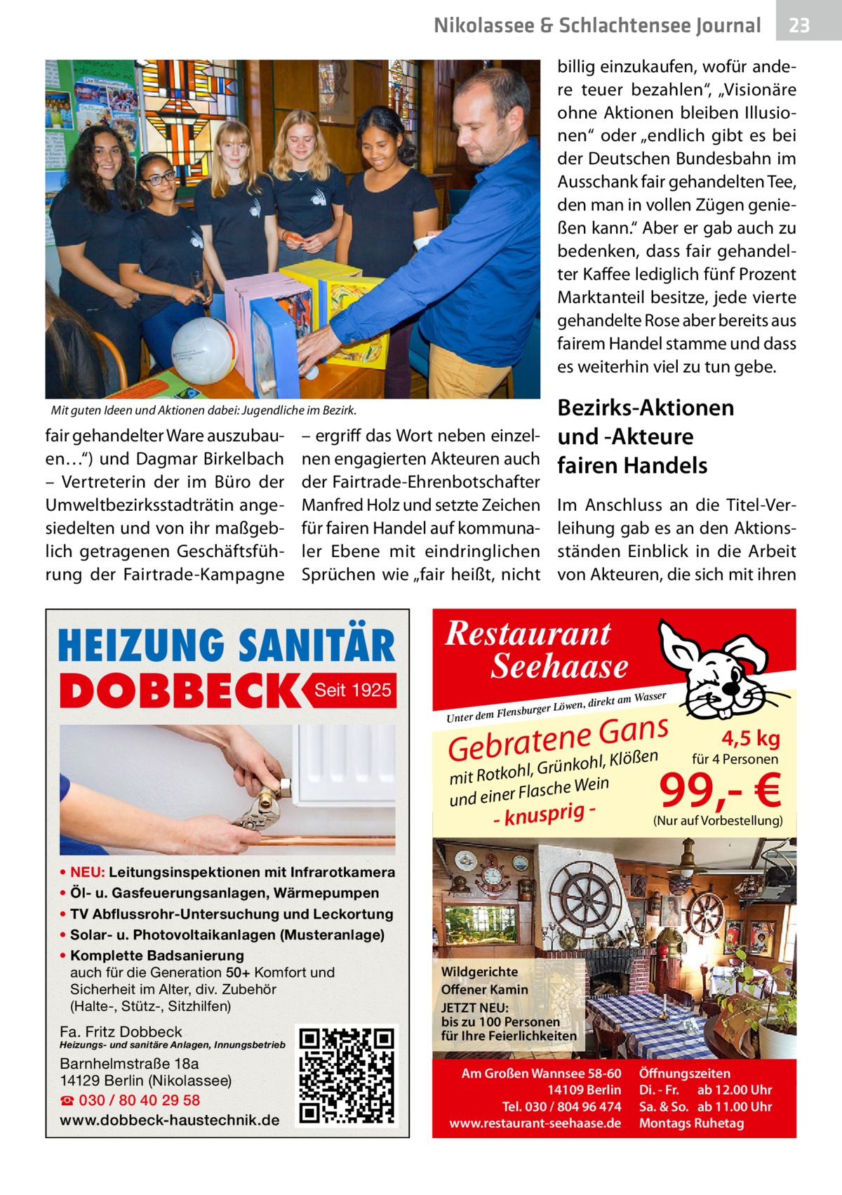 Nikolassee & Schlachtensee Journal  23  billig einzukaufen, wofür andere teuer bezahlen“, „Visionäre ohne Aktionen bleiben Illusionen“ oder „endlich gibt es bei der Deutschen Bundesbahn im Ausschank fair gehandelten Tee, den man in vollen Zügen genießen kann.“ Aber er gab auch zu bedenken, dass fair gehandelter Kaffee lediglich fünf Prozent Marktanteil besitze, jede vierte gehandelte Rose aber bereits aus fairem Handel stamme und dass es weiterhin viel zu tun gebe.  Bezirks-Aktionen und -Akteure fairen Handels  Mit guten Ideen und Aktionen dabei: Jugendliche im Bezirk.  fair gehandelter Ware auszubauen…“) und Dagmar Birkelbach – Vertreterin der im Büro der Umweltbezirksstadträtin angesiedelten und von ihr maßgeblich getragenen Geschäftsführung der Fairtrade-Kampagne  – ergriff das Wort neben einzelnen engagierten Akteuren auch der Fairtrade-Ehrenbotschafter Manfred Holz und setzte Zeichen für fairen Handel auf kommunaler Ebene mit eindringlichen Sprüchen wie „fair heißt, nicht  HEIZUNG SANITÄR  DOBBECK  Seit 1925  Im Anschluss an die Titel-Verleihung gab es an den Aktionsständen Einblick in die Arbeit von Akteuren, die sich mit ihren  Restaurant Seehaase mit Ro asche Wein und einer Fl  - knusprig  • NEU: Leitungsinspektionen mit Infrarotkamera • Öl- u. Gasfeuerungsanlagen, Wärmepumpen • TV Abflussrohr-Untersuchung und Leckortung • Solar- u. Photovoltaikanlagen (Musteranlage) • Komplette Badsanierung auch für die Generation 50+ Komfort und Sicherheit im Alter, div. Zubehör (Halte-, Stütz-, Sitzhilfen)  Fa. Fritz Dobbeck  Heizungs- und sanitäre Anlagen, Innungsbetrieb  Barnhelmstraße 18a 14129 Berlin (Nikolassee) ☎ 030 / 80 40 29 58 www.dobbeck-haustechnik.de  ser  ekt am Was  r Löwen, dir  Flensburge  Gans Gebtkroahl,tGerünnkoehl, Klößen  Unter dem   4,5 kg  für 4 Personen  99,- €  (Nur auf Vorbestellung)  Wildgerichte Offener Kamin JETZT NEU: bis zu 100 Personen für Ihre Feierlichkeiten Am Großen Wannsee 58-60 14109 Berlin Tel. 030 / 804 96 474 www.restaurant-seehaase.de  Öffnungszeiten Di. - Fr. ab 12.00 Uhr Sa. & So. ab 11.00 Uhr Montags Ruhetag