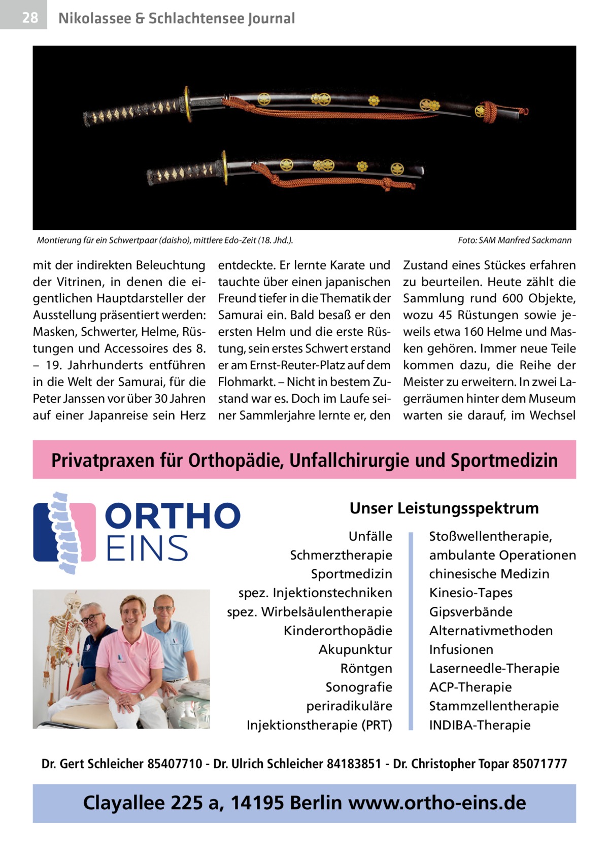 28  Nikolassee & Schlachtensee Journal  Montierung für ein Schwertpaar (daisho), mittlere Edo-Zeit (18. Jhd.). �  mit der indirekten Beleuchtung der Vitrinen, in denen die eigentlichen Hauptdarsteller der Ausstellung präsentiert werden: Masken, Schwerter, Helme, Rüstungen und Accessoires des 8. – 19.  Jahrhunderts entführen in die Welt der Samurai, für die Peter Janssen vor über 30 Jahren auf einer Japanreise sein Herz  Foto: SAM Manfred Sackmann  entdeckte. Er lernte Karate und tauchte über einen japanischen Freund tiefer in die Thematik der Samurai ein. Bald besaß er den ersten Helm und die erste Rüstung, sein erstes Schwert erstand er am Ernst-Reuter-Platz auf dem Flohmarkt. – Nicht in bestem Zustand war es. Doch im Laufe seiner Sammlerjahre lernte er, den  Zustand eines Stückes erfahren zu beurteilen. Heute zählt die Sammlung rund 600  Objekte, wozu 45  Rüstungen sowie jeweils etwa 160 Helme und Masken gehören. Immer neue Teile kommen dazu, die Reihe der Meister zu erweitern. In zwei Lagerräumen hinter dem Museum warten sie darauf, im Wechsel  Privatpraxen für Orthopädie, Unfallchirurgie und Sportmedizin Unser Leistungsspektrum Unfälle Schmerztherapie Sportmedizin spez. Injektionstechniken spez. Wirbelsäulentherapie Kinderorthopädie Akupunktur Röntgen Sonografie periradikuläre Injektionstherapie (PRT)  Stoßwellentherapie, ambulante Operationen chinesische Medizin Kinesio-Tapes Gipsverbände Alternativmethoden Infusionen Laserneedle-Therapie ACP-Therapie Stammzellentherapie INDIBA-Therapie  Dr. Gert Schleicher 85407710 - Dr. Ulrich Schleicher 84183851 - Dr. Christopher Topar 85071777  Clayallee 225 a, 14195 Berlin www.ortho-eins.de