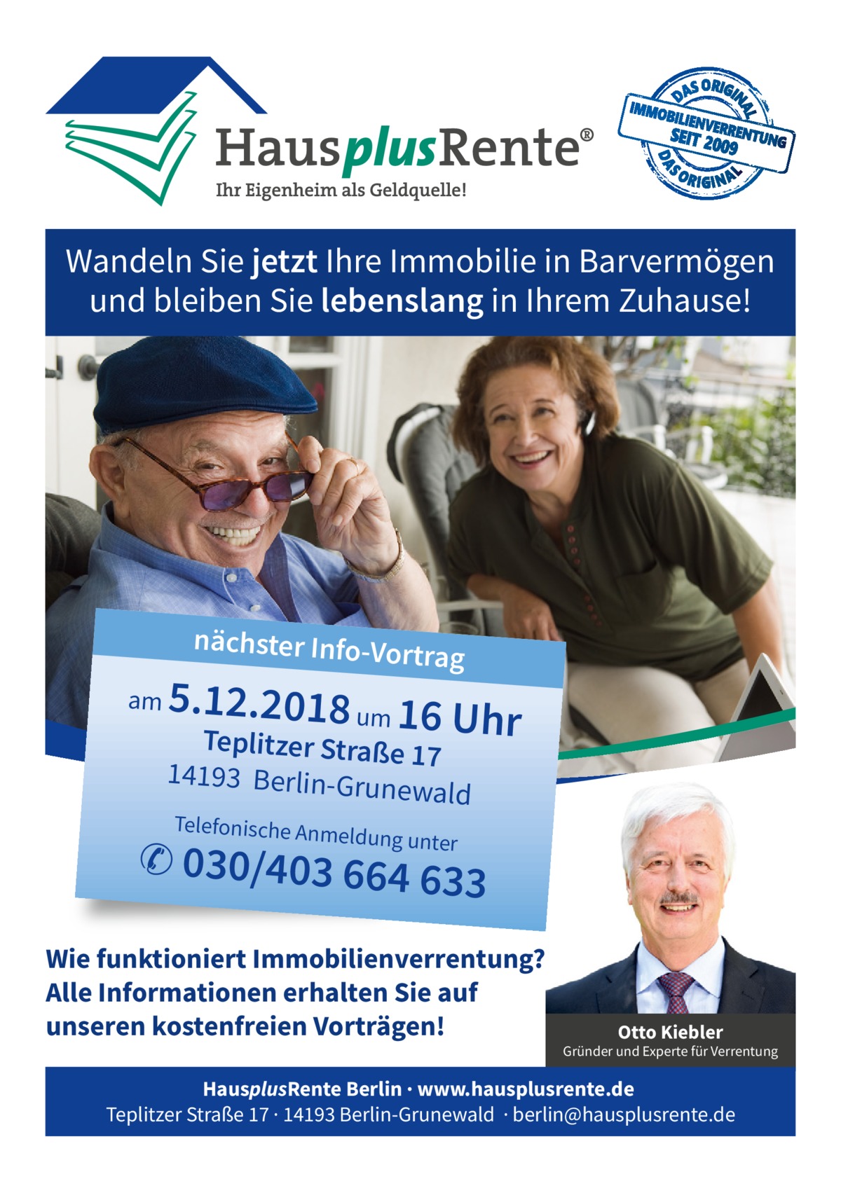 Wandeln Sie jetzt Ihre Immobilie in Barvermögen und bleiben Sie lebenslang in Ihrem Zuhause!  nächster Info-Vo  rtrag  am  5.12.2018 um 16 U  hr  Teplitzer Straße 17 14193 Berlin-Gru newa  ld  Telefonische Anm  eldung unter  ✆ 030/403 664 63  3  Wie funktioniert Immobilienverrentung? Alle Informationen erhalten Sie auf unseren kostenfreien Vorträgen!  Otto Kiebler  Gründer und Experte für Verrentung  HausplusRente Berlin · www.hausplusrente.de Teplitzer Straße 17 · 14193 Berlin-Grunewald · berlin@hausplusrente.de