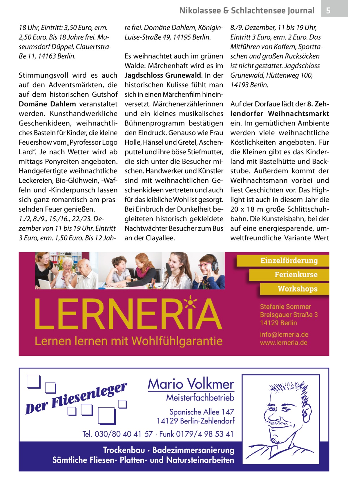 Nikolassee & Schlachtensee Journal 18 Uhr, Eintritt: 3,50 Euro, erm. 2,50 Euro. Bis 18 Jahre frei. Museumsdorf Düppel, Clauertstraße 11, 14163 Berlin. Stimmungsvoll wird es auch auf den Adventsmärkten, die auf dem historischen Gutshof Domäne Dahlem veranstaltet werden. Kunsthandwerkliche Geschenkideen, weihnachtliches Basteln für Kinder, die kleine Feuershow vom „Pyrofessor Logo Lard“. Je nach Wetter wird ab mittags Ponyreiten angeboten. Handgefertigte weihnachtliche Leckereien, Bio-Glühwein, -Waffeln und -Kinderpunsch lassen sich ganz romantisch am prasselnden Feuer genießen. 1./2, 8./9., 15./16., 22./23. Dezember von 11 bis 19 Uhr. Eintritt 3 Euro, erm. 1,50 Euro. Bis 12 Jah 5  re frei. Domäne Dahlem, Königin- 8./9. Dezember, 11 bis 19 Uhr, Eintritt 3 Euro, erm. 2 Euro. Das Luise-Straße 49, 14195 Berlin. Mitführen von Koffern, SporttaEs weihnachtet auch im grünen schen und großen Rucksäcken Walde: Märchenhaft wird es im ist nicht gestattet. Jagdschloss Jagdschloss Grunewald. In der Grunewald, Hüttenweg 100, historischen Kulisse fühlt man 14193 Berlin. sich in einen Märchenfilm hineinversetzt. Märchenerzählerinnen Auf der Dorfaue lädt der 8. Zehund ein kleines musikalisches lendorfer Weihnachtsmarkt Bühnenprogramm bestätigen ein. Im gemütlichen Ambiente den Eindruck. Genauso wie Frau werden viele weihnachtliche Holle, Hänsel und Gretel, Aschen- Köstlichkeiten angeboten. Für puttel und ihre böse Stiefmutter, die Kleinen gibt es das Kinderdie sich unter die Besucher mi- land mit Bastelhütte und Backschen. Handwerker und Künstler stube. Außerdem kommt der sind mit weihnachtlichen Ge- Weihnachtsmann vorbei und schenkideen vertreten und auch liest Geschichten vor. Das Highfür das leibliche Wohl ist gesorgt. light ist auch in diesem Jahr die Bei Einbruch der Dunkelheit be- 20 x 18  m große Schlittschuhgleiteten historisch gekleidete bahn. Die Kunsteisbahn, bei der Nachtwächter Besucher zum Bus auf eine energiesparende, uman der Clayallee. weltfreundliche Variante Wert  Mario Volkmer  Meisterfachbetrieb  Spanische Allee 147 14129 Berlin-Zehlendorf Tel. 030/80 40 41 57 · Funk 0179/4 98 53 41  Trockenbau · Badezimmersanierung Sämtliche Fliesen- Platten- und Natursteinarbeiten