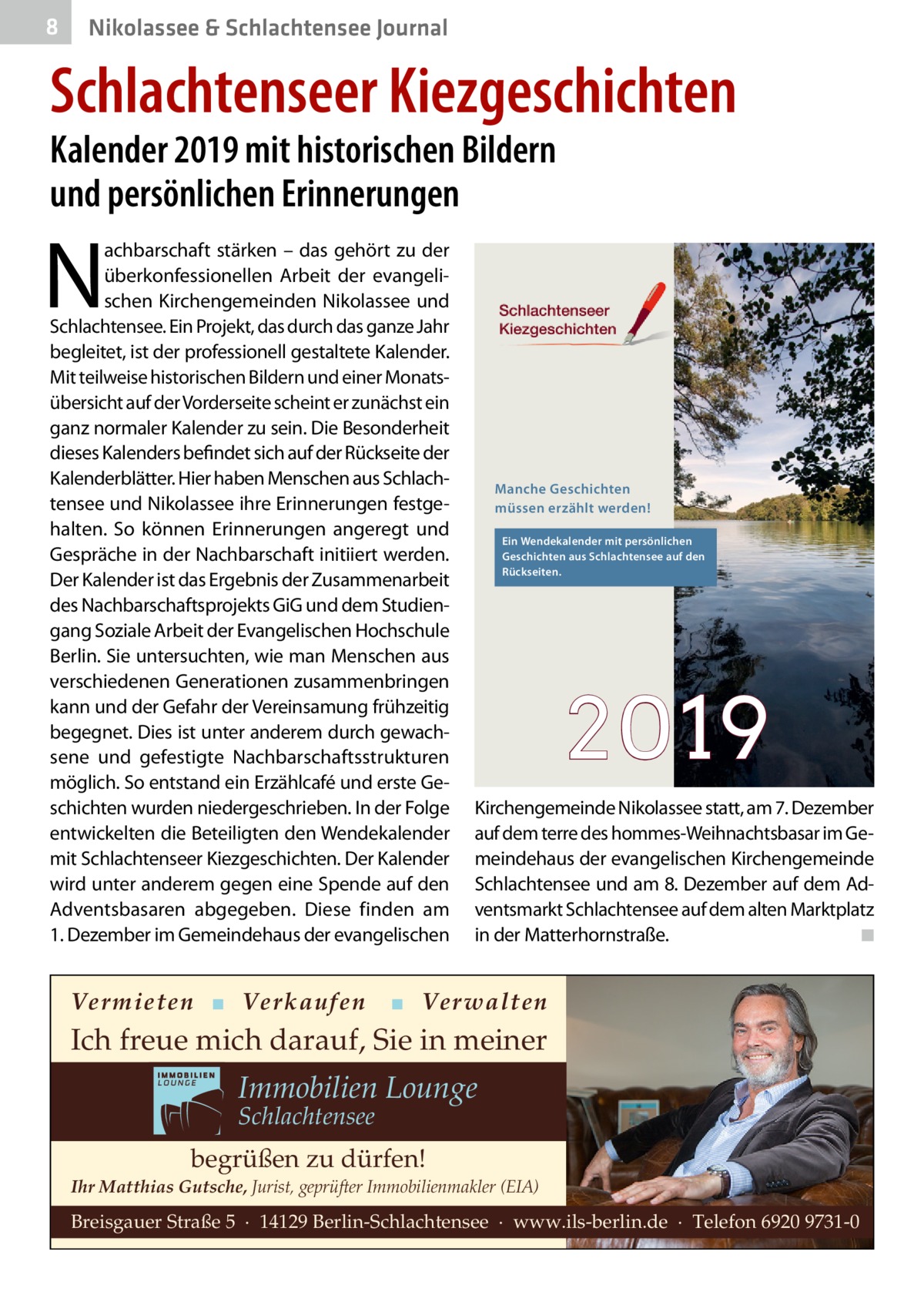 8  Nikolassee & Schlachtensee Journal  Schlachtenseer Kiezgeschichten Kalender 2019 mit historischen Bildern und persönlichen Erinnerungen  N  achbarschaft stärken – das gehört zu der überkonfessionellen Arbeit der evangelischen Kirchengemeinden Nikolassee und Schlachtensee. Ein Projekt, das durch das ganze Jahr begleitet, ist der professionell gestaltete Kalender. Mit teilweise historischen Bildern und einer Monatsübersicht auf der Vorderseite scheint er zunächst ein ganz normaler Kalender zu sein. Die Besonderheit dieses Kalenders befindet sich auf der Rückseite der Kalenderblätter. Hier haben Menschen aus Schlachtensee und Nikolassee ihre Erinnerungen festgehalten. So können Erinnerungen angeregt und Gespräche in der Nachbarschaft initiiert werden. Der Kalender ist das Ergebnis der Zusammenarbeit des Nachbarschaftsprojekts GiG und dem Studiengang Soziale Arbeit der Evangelischen Hochschule Berlin. Sie untersuchten, wie man Menschen aus verschiedenen Generationen zusammenbringen kann und der Gefahr der Vereinsamung frühzeitig begegnet. Dies ist unter anderem durch gewachsene und gefestigte Nachbarschaftsstrukturen möglich. So entstand ein Erzählcafé und erste Geschichten wurden niedergeschrieben. In der Folge entwickelten die Beteiligten den Wendekalender mit Schlachtenseer Kiezgeschichten. Der Kalender wird unter anderem gegen eine Spende auf den Adventsbasaren abgegeben. Diese finden am 1. Dezember im Gemeindehaus der evangelischen  Vermieten ▪ Verkaufen  Manche Geschichten müssen erzählt werden! Ein Wendekalender mit persönlichen Geschichten aus Schlachtensee auf den Rückseiten.  2019 Kirchengemeinde Nikolassee statt, am 7. Dezember auf dem terre des hommes-Weihnachtsbasar im Gemeindehaus der evangelischen Kirchengemeinde Schlachtensee und am 8. Dezember auf dem Adventsmarkt Schlachtensee auf dem alten Marktplatz in der Matterhornstraße. ◾  ▪ Verwalten  Ich freue mich darauf, Sie in meiner  Immobilien Lounge Schlachtensee  begrüßen zu dürfen! Ihr Matthias Gutsche, Jurist, geprüfter Immobilienmakler (EIA)  Breisgauer Straße 5 · 14129 Berlin-Schlachtensee · www.ils-berlin.de · Telefon 6920 9731-0