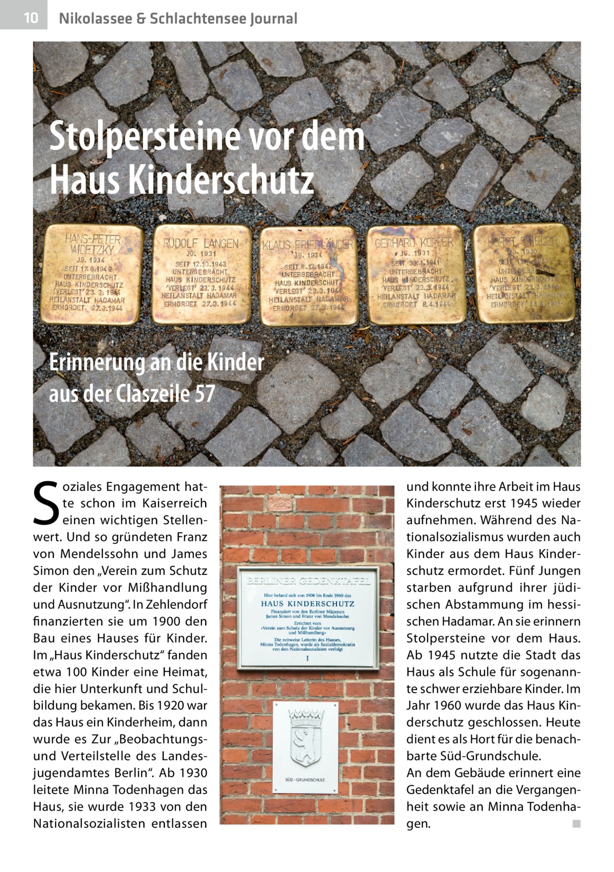 10  Nikolassee & Schlachtensee Journal  Stolpersteine vor dem Haus Kinderschutz  Erinnerung an die Kinder aus der Claszeile 57  S  oziales Engagement hatte schon im Kaiserreich einen wichtigen Stellenwert. Und so gründeten Franz von Mendelssohn und James Simon den „Verein zum Schutz der Kinder vor Mißhandlung und Ausnutzung“. In Zehlendorf finanzierten sie um 1900 den Bau eines Hauses für Kinder. Im „Haus Kinderschutz“ fanden etwa 100 Kinder eine Heimat, die hier Unterkunft und Schulbildung bekamen. Bis 1920 war das Haus ein Kinderheim, dann wurde es Zur „Beobachtungsund Verteilstelle des Landesjugendamtes Berlin“. Ab 1930 leitete Minna Todenhagen das Haus, sie wurde 1933 von den Nationalsozialisten entlassen  und konnte ihre Arbeit im Haus Kinderschutz erst 1945 wieder aufnehmen. Während des Nationalsozialismus wurden auch Kinder aus dem Haus Kinderschutz ermordet. Fünf Jungen starben aufgrund ihrer jüdischen Abstammung im hessischen Hadamar. An sie erinnern Stolpersteine vor dem Haus. Ab 1945 nutzte die Stadt das Haus als Schule für sogenannte schwer erziehbare Kinder. Im Jahr 1960 wurde das Haus Kinderschutz geschlossen. Heute dient es als Hort für die benachbarte Süd-Grundschule. An dem Gebäude erinnert eine Gedenktafel an die Vergangenheit sowie an Minna Todenhagen. � ◾