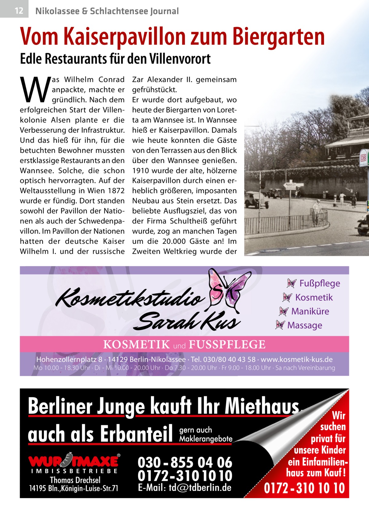 12  Nikolassee & Schlachtensee Journal  Vom Kaiserpavillon zum Biergarten Edle Restaurants für den Villenvorort  W  as Wilhelm Conrad anpackte, machte er gründlich. Nach dem erfolgreichen Start der Villenkolonie Alsen plante er die Verbesserung der Infrastruktur. Und das hieß für ihn, für die betuchten Bewohner mussten erstklassige Restaurants an den Wannsee. Solche, die schon optisch hervorragten. Auf der Weltausstellung in Wien 1872 wurde er fündig. Dort standen sowohl der Pavillon der Nationen als auch der Schwedenpavillon. Im Pavillon der Nationen hatten der deutsche Kaiser Wilhelm  I. und der russische  Zar Alexander  II. gemeinsam gefrühstückt. Er wurde dort aufgebaut, wo heute der Biergarten von Loretta am Wannsee ist. In Wannsee hieß er Kaiserpavillon. Damals wie heute konnten die Gäste von den Terrassen aus den Blick über den Wannsee genießen. 1910 wurde der alte, hölzerne Kaiserpavillon durch einen erheblich größeren, imposanten Neubau aus Stein ersetzt. Das beliebte Ausflugsziel, das von der Firma Schultheiß geführt wurde, zog an manchen Tagen um die 20.000  Gäste an! Im Zweiten Weltkrieg wurde der  Fußpflege Kosmetik Maniküre Massage  KOSMETIK und FUSSPFLEGE Hohenzollernplatz 8 · 14129 Berlin-Nikolassee · Tel. 030/80 40 43 58 · www.kosmetik-kus.de  Mo 10.00 - 18.30 Uhr · Di - Mi 10.00 - 20.00 Uhr · Do 7.30 - 20.00 Uhr · Fr 9.00 - 18.00 Uhr · Sa nach Vereinbarung