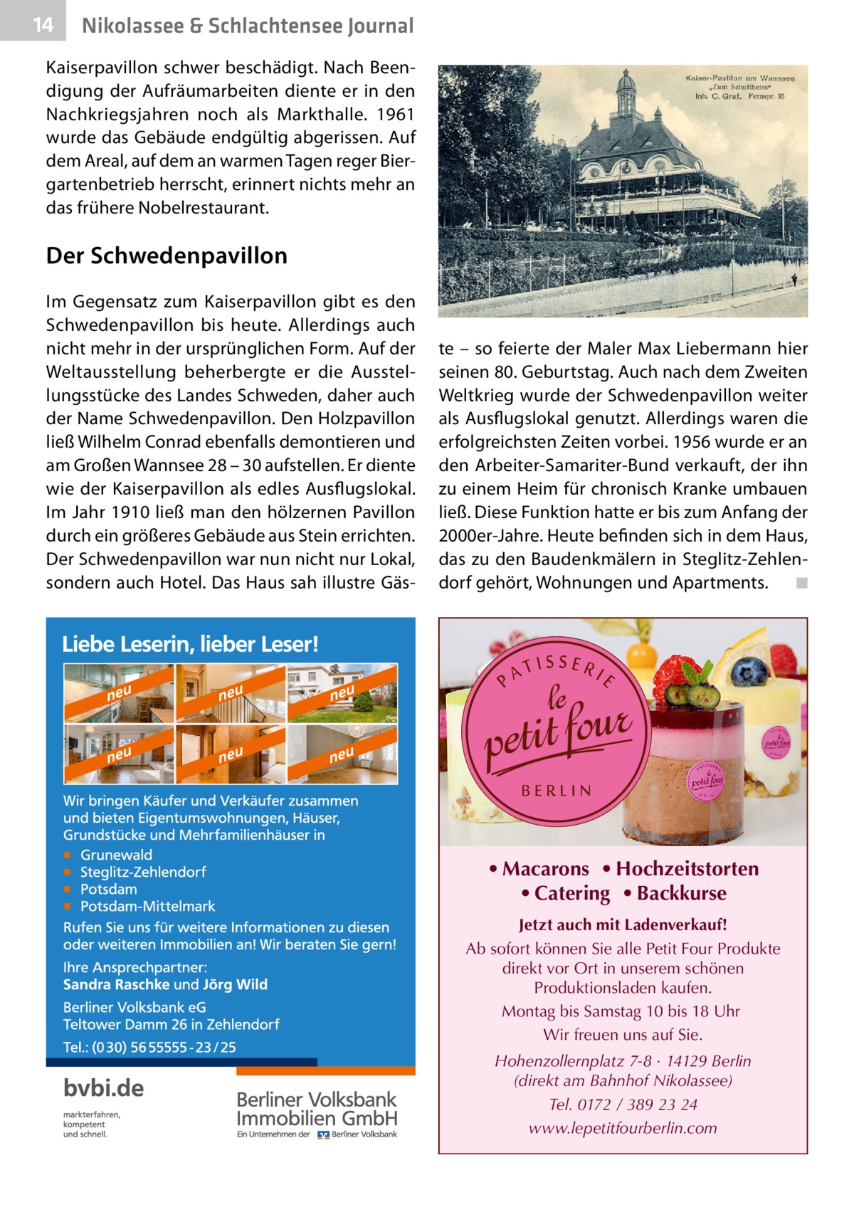 14  Nikolassee & Schlachtensee Journal  Kaiserpavillon schwer beschädigt. Nach Beendigung der Aufräumarbeiten diente er in den Nachkriegsjahren noch als Markthalle. 1961 wurde das Gebäude endgültig abgerissen. Auf dem Areal, auf dem an warmen Tagen reger Biergartenbetrieb herrscht, erinnert nichts mehr an das frühere Nobelrestaurant.  Der Schwedenpavillon Im Gegensatz zum Kaiserpavillon gibt es den Schwedenpavillon bis heute. Allerdings auch nicht mehr in der ursprünglichen Form. Auf der Weltausstellung beherbergte er die Ausstellungsstücke des Landes Schweden, daher auch der Name Schwedenpavillon. Den Holzpavillon ließ Wilhelm Conrad ebenfalls demontieren und am Großen Wannsee 28 – 30 aufstellen. Er diente wie der Kaiserpavillon als edles Ausflugslokal. Im Jahr 1910 ließ man den hölzernen Pavillon durch ein größeres Gebäude aus Stein errichten. Der Schwedenpavillon war nun nicht nur Lokal, sondern auch Hotel. Das Haus sah illustre Gäs te – so feierte der Maler Max Liebermann hier seinen 80. Geburtstag. Auch nach dem Zweiten Weltkrieg wurde der Schwedenpavillon weiter als Ausflugslokal genutzt. Allerdings waren die erfolgreichsten Zeiten vorbei. 1956 wurde er an den Arbeiter-Samariter-Bund verkauft, der ihn zu einem Heim für chronisch Kranke umbauen ließ. Diese Funktion hatte er bis zum Anfang der 2000er-Jahre. Heute befinden sich in dem Haus, das zu den Baudenkmälern in Steglitz-Zehlendorf gehört, Wohnungen und Apartments. � ◾  • Macarons • Hochzeitstorten • Catering • Backkurse Jetzt auch mit Ladenverkauf! Ab sofort können Sie alle Petit Four Produkte direkt vor Ort in unserem schönen Produktionsladen kaufen. Montag bis Samstag 10 bis 18 Uhr Wir freuen uns auf Sie. Hohenzollernplatz 7-8 · 14129 Berlin (direkt am Bahnhof Nikolassee) Tel. 0172 / 389 23 24 www.lepetitfourberlin.com