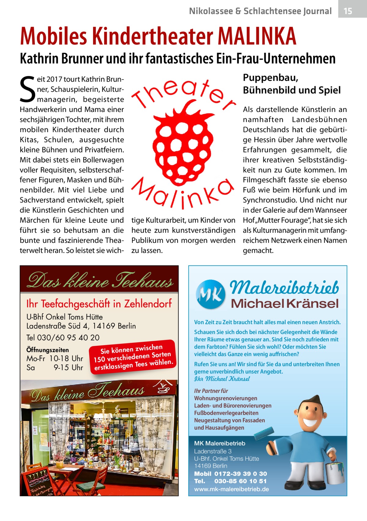 Nikolassee & Schlachtensee Journal  15  Mobiles Kindertheater MALINKA  Kathrin Brunner und ihr fantastisches Ein-Frau-Unternehmen  S  eit 2017 tourt Kathrin Brunner, Schauspielerin, Kulturmanagerin, begeisterte Handwerkerin und Mama einer sechsjährigen Tochter, mit ihrem mobilen Kindertheater durch Kitas, Schulen, ausgesuchte kleine Bühnen und Privatfeiern. Mit dabei stets ein Bollerwagen voller Requisiten, selbsterschaffener Figuren, Masken und Bühnenbilder. Mit viel Liebe und Sachverstand entwickelt, spielt die Künstlerin Geschichten und Märchen für kleine Leute und führt sie so behutsam an die bunte und faszinierende Theaterwelt heran. So leistet sie wich Puppenbau, Bühnenbild und Spiel Als darstellende Künstlerin an namhaften Landesbühnen Deutschlands hat die gebürtige Hessin über Jahre wertvolle Erfahrungen gesammelt, die ihrer kreativen Selbstständigkeit nun zu Gute kommen. Im Filmgeschäft fasste sie ebenso Fuß wie beim Hörfunk und im Synchronstudio. Und nicht nur in der Galerie auf dem Wannseer tige Kulturarbeit, um Kinder von Hof „Mutter Fourage“, hat sie sich heute zum kunstverständigen als Kulturmanagerin mit umfangPublikum von morgen werden reichem Netzwerk einen Namen zu lassen. gemacht.  Malereibetrieb Michael Kränsel  U-Bhf Onkel Toms Hütte Ladenstraße Süd 4, 14169 Berlin Tel 030/60 95 40 20 Öffnungszeiten  Mo-Fr 10-18 Uhr Sa 9-15 Uhr  ischen Sie können zw n Sorten ne de ie ch 150 vers wählen. es Te erstklassigen  Von Zeit zu Zeit braucht halt alles mal einen neuen Anstrich. Schauen Sie sich doch bei nächster Gelegenheit die Wände Ihrer Räume etwas genauer an. Sind Sie noch zufrieden mit dem Farbton? Fühlen Sie sich wohl? Oder möchten Sie vielleicht das Ganze ein wenig auffrischen? Rufen Sie uns an! Wir sind für Sie da und unterbreiten Ihnen gerne unverbindlich unser Angebot. Ihr Michael Kränsel Ihr Partner für Wohnungsrenovierungen Laden- und Bürorenovierungen Fußbodenverlegearbeiten Neugestaltung von Fassaden und Hausaufgängen MK Malereibetrieb Ladenstraße 3 U-Bhf. Onkel Toms Hütte 14169 Berlin Mobil 0172-39 39 0 30 Tel. 030-85 60 10 51 www.mk-malereibetrieb.de