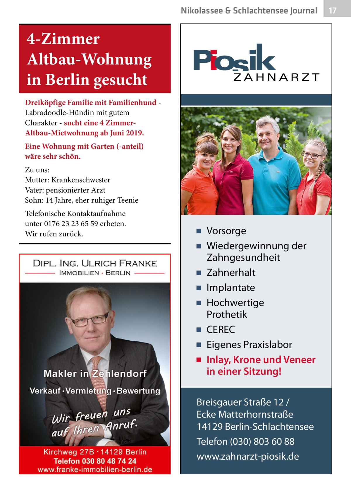 Nikolassee & Schlachtensee Journal  4-Zimmer Altbau-Wohnung in Berlin gesucht Dreiköpfige Familie mit Familienhund Labradoodle-Hündin mit gutem Charakter - sucht eine 4 ZimmerAltbau-Mietwohnung ab Juni 2019. Eine Wohnung mit Garten (-anteil) wäre sehr schön. Zu uns: Mutter: Krankenschwester Vater: pensionierter Arzt Sohn: 14 Jahre, eher ruhiger Teenie Telefonische Kontaktaufnahme unter 0176 23 23 65 59 erbeten. Wir rufen zurück.  ▪ Vorsorge ▪ Wiedergewinnung der Zahngesundheit ▪ Zahnerhalt ▪ Implantate ▪ Hochwertige Prothetik ▪ CEREC ▪ Eigenes Praxislabor ▪ Inlay, Krone und Veneer in einer Sitzung! Breisgauer Straße 12 / Ecke Matterhornstraße 14129 Berlin-Schlachtensee Telefon (030) 803 60 88 www.zahnarzt-piosik.de  17