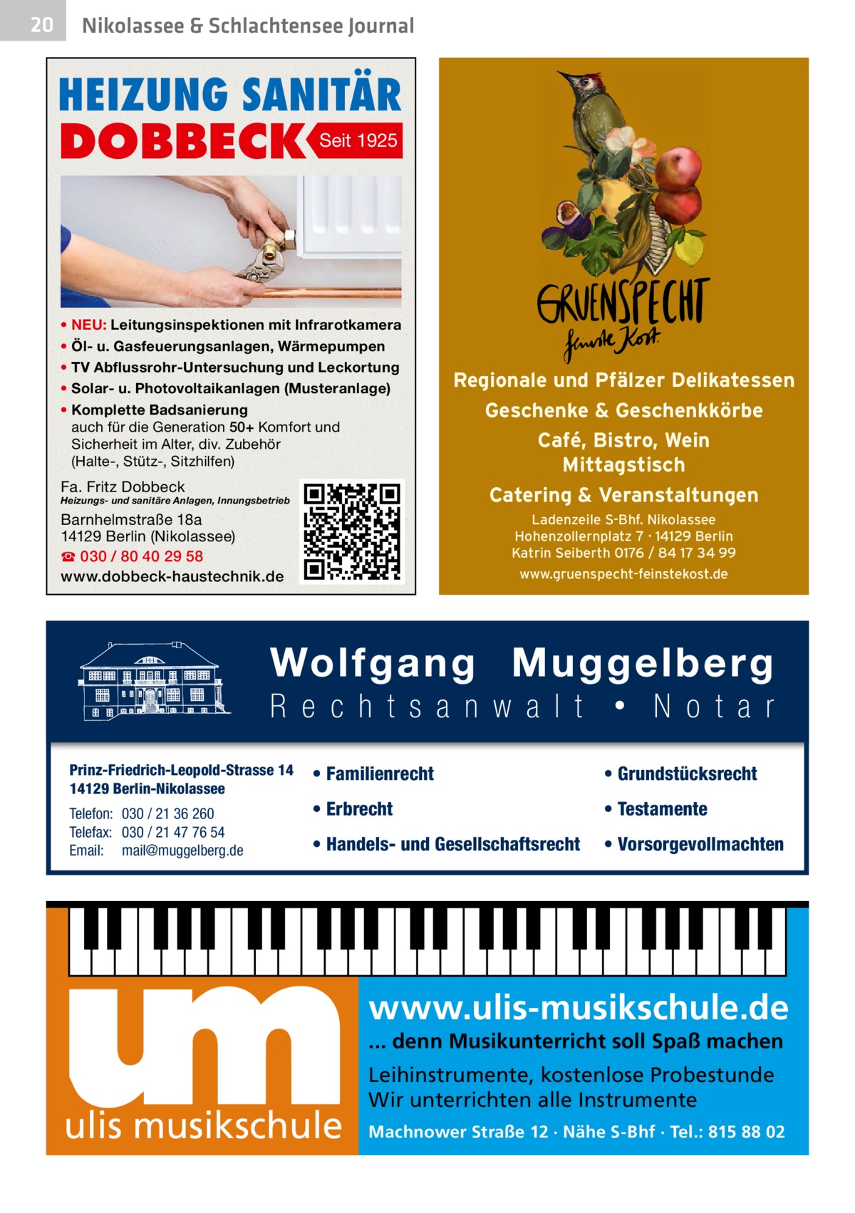 20  Nikolassee & Schlachtensee Journal  HEIZUNG SANITÄR  DOBBECK  Seit 1925  • NEU: Leitungsinspektionen mit Infrarotkamera • Öl- u. Gasfeuerungsanlagen, Wärmepumpen • TV Abflussrohr-Untersuchung und Leckortung • Solar- u. Photovoltaikanlagen (Musteranlage) • Komplette Badsanierung auch für die Generation 50+ Komfort und Sicherheit im Alter, div. Zubehör (Halte-, Stütz-, Sitzhilfen)  Fa. Fritz Dobbeck  Heizungs- und sanitäre Anlagen, Innungsbetrieb  Barnhelmstraße 18a 14129 Berlin (Nikolassee) ☎ 030 / 80 40 29 58 www.dobbeck-haustechnik.de  Prinz-Friedrich-Leopold-Strasse 14 14129 Berlin-Nikolassee Telefon: 030 / 21 36 260 Telefax: 030 / 21 47 76 54 Email: mail@muggelberg.de  Regionale und Pfälzer Delikatessen Geschenke & Geschenkkörbe Café, Bistro, Wein Mittagstisch Catering & Veranstaltungen Ladenzeile S-Bhf. Nikolassee Hohenzollernplatz 7 · 14129 Berlin Katrin Seiberth 0176 / 84 17 34 99 www.gruenspecht-feinstekost.de  • Familienrecht  • Grundstücksrecht  • Erbrecht  • Testamente  • Handels- und Gesellschaftsrecht  • Vorsorgevollmachten  www.ulis-musikschule.de ... denn Musikunterricht soll Spaß machen  ulis musikschule  Leihinstrumente, kostenlose Probestunde Wir unterrichten alle Instrumente Machnower Straße 12 · Nähe S-Bhf · Tel.: 815 88 02