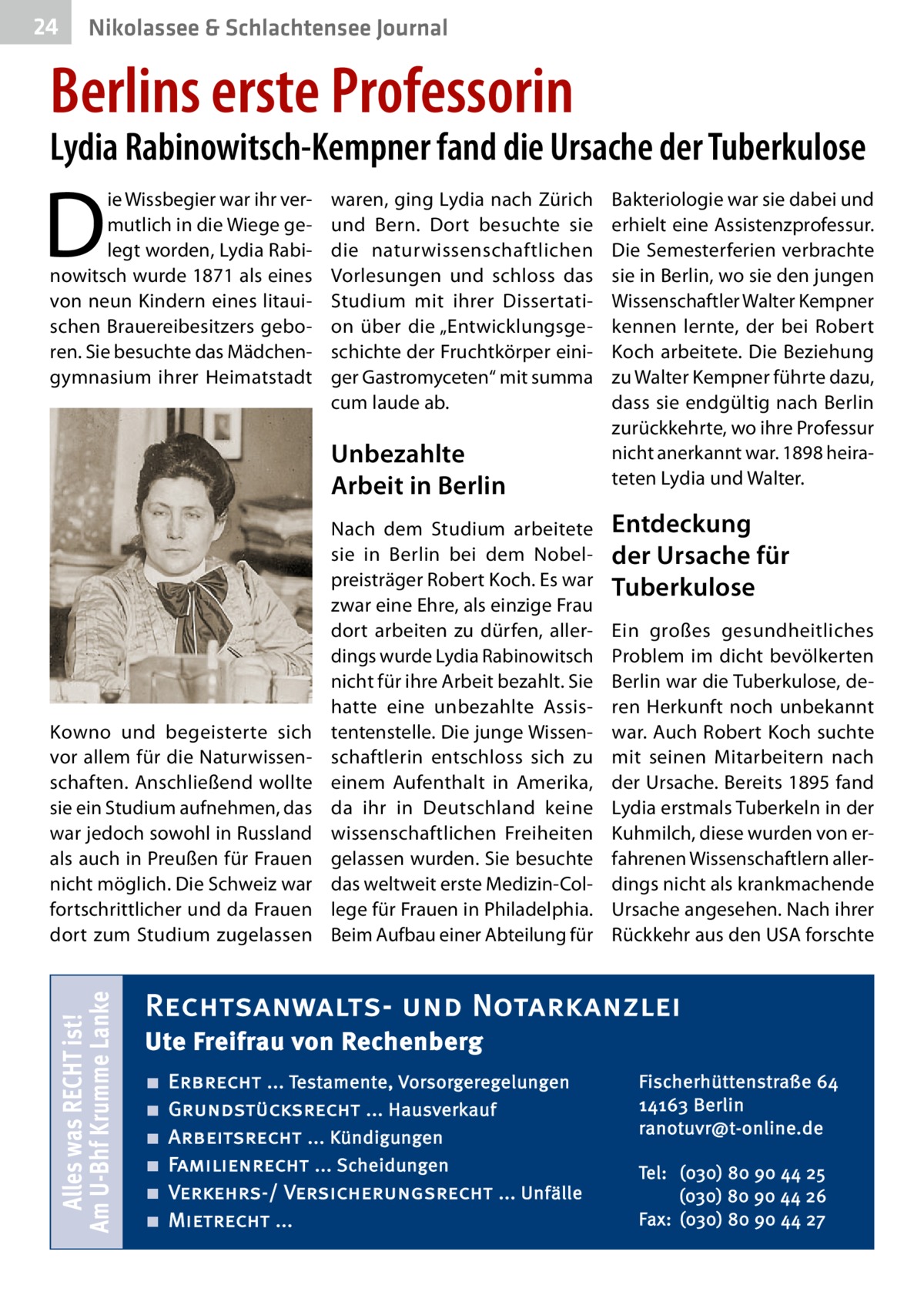 24  Nikolassee & Schlachtensee Journal  Berlins erste Professorin  Lydia Rabinowitsch-Kempner fand die Ursache der Tuberkulose  D  ie Wissbegier war ihr vermutlich in die Wiege gelegt worden, Lydia Rabinowitsch wurde 1871 als eines von neun Kindern eines litauischen Brauereibesitzers geboren. Sie besuchte das Mädchengymnasium ihrer Heimatstadt  waren, ging Lydia nach Zürich und Bern. Dort besuchte sie die naturwissenschaftlichen Vorlesungen und schloss das Studium mit ihrer Dissertation über die „Entwicklungsgeschichte der Fruchtkörper einiger Gastromyceten“ mit summa cum laude ab.  Unbezahlte Arbeit in Berlin  Alles was RECHT ist! Am U-Bhf Krumme Lanke  Kowno und begeisterte sich vor allem für die Naturwissenschaften. Anschließend wollte sie ein Studium aufnehmen, das war jedoch sowohl in Russland als auch in Preußen für Frauen nicht möglich. Die Schweiz war fortschrittlicher und da Frauen dort zum Studium zugelassen  Nach dem Studium arbeitete sie in Berlin bei dem Nobelpreisträger Robert Koch. Es war zwar eine Ehre, als einzige Frau dort arbeiten zu dürfen, allerdings wurde Lydia Rabinowitsch nicht für ihre Arbeit bezahlt. Sie hatte eine unbezahlte Assistentenstelle. Die junge Wissenschaftlerin entschloss sich zu einem Aufenthalt in Amerika, da ihr in Deutschland keine wissenschaftlichen Freiheiten gelassen wurden. Sie besuchte das weltweit erste Medizin-College für Frauen in Philadelphia. Beim Aufbau einer Abteilung für  Bakteriologie war sie dabei und erhielt eine Assistenzprofessur. Die Semesterferien verbrachte sie in Berlin, wo sie den jungen Wissenschaftler Walter Kempner kennen lernte, der bei Robert Koch arbeitete. Die Beziehung zu Walter Kempner führte dazu, dass sie endgültig nach Berlin zurückkehrte, wo ihre Professur nicht anerkannt war. 1898 heirateten Lydia und Walter.  Entdeckung der Ursache für Tuberkulose Ein großes gesundheitliches Problem im dicht bevölkerten Berlin war die Tuberkulose, deren Herkunft noch unbekannt war. Auch Robert Koch suchte mit seinen Mitarbeitern nach der Ursache. Bereits 1895 fand Lydia erstmals Tuberkeln in der Kuhmilch, diese wurden von erfahrenen Wissenschaftlern allerdings nicht als krankmachende Ursache angesehen. Nach ihrer Rückkehr aus den USA forschte  Rechtsanwalts- und Notarkanzlei Ute Freifrau von Rechenberg ■ ■ ■ ■ ■ ■  Erbrecht ... Testamente, Vorsorgeregelungen Grundstücksrecht ... Hausverkauf Arbeitsrecht ... Kündigungen Familienrecht ... Scheidungen Verkehrs-/ Versicherungsrecht ... Unfälle Mietrecht ...  Fischerhüttenstraße 64 14163 Berlin ranotuvr@t-online.de Tel: (030) 80 90 44 25 (030) 80 90 44 26 Fax: (030) 80 90 44 27