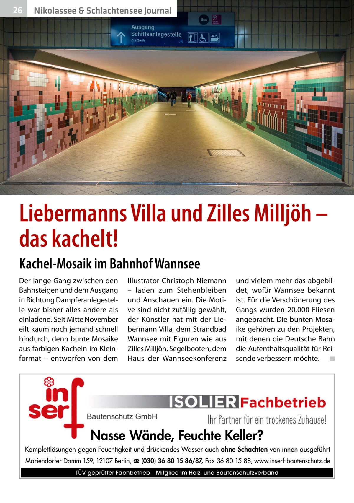 26  Nikolassee & Schlachtensee Journal  Liebermanns Villa und Zilles Milljöh – das kachelt! Kachel-Mosaik im Bahnhof Wannsee Der lange Gang zwischen den Bahnsteigen und dem Ausgang in Richtung Dampferanlegestelle war bisher alles andere als einladend. Seit Mitte November eilt kaum noch jemand schnell hindurch, denn bunte Mosaike aus farbigen Kacheln im Kleinformat – entworfen von dem  Illustrator Christoph Niemann – laden zum Stehenbleiben und Anschauen ein. Die Motive sind nicht zufällig gewählt, der Künstler hat mit der Liebermann Villa, dem Strandbad Wannsee mit Figuren wie aus Zilles Milljöh, Segelbooten, dem Haus der Wannseekonferenz  und vielem mehr das abgebildet, wofür Wannsee bekannt ist. Für die Verschönerung des Gangs wurden 20.000  Fliesen angebracht. Die bunten Mosaike gehören zu den Projekten, mit denen die Deutsche Bahn die Aufenthaltsqualität für Reisende verbessern möchte. � ◾  Nasse Wände, Feuchte Keller? Komplettlösungen gegen Feuchtigkeit und drückendes Wasser auch ohne Schachten von innen ausgeführt Mariendorfer Damm 159, 12107 Berlin, ☎ (030) 36 80 15 86/87, Fax 36 80 15 88, www.inserf-bautenschutz.de TÜV-geprüfter Fachbetrieb – Mitglied im Holz- und Bautenschutzverband