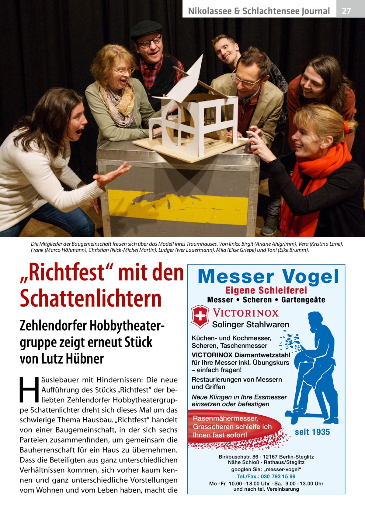 Nikolassee & Schlachtensee Journal  27  Die Mitglieder der Baugemeinschaft freuen sich über das Modell ihres Traumhauses. Von links: Birgit (Ariane Ahlgrimm), Vera (Kristina Lane), Frank (Marco Höhmann), Christian (Nick-Michel Martin), Ludger (Iver Lauermann), Mila (Elise Griepe) und Toni (Elke Brumm).  „Richtfest“ mit den Schattenlichtern Zehlendorfer Hobbytheatergruppe zeigt erneut Stück von Lutz Hübner  H  äuslebauer mit Hindernissen: Die neue Aufführung des Stücks „Richtfest“ der beliebten Zehlendorfer Hobbytheatergruppe Schattenlichter dreht sich dieses Mal um das schwierige Thema Hausbau. „Richtfest“ handelt von einer Baugemeinschaft, in der sich sechs Parteien zusammenfinden, um gemeinsam die Bauherrenschaft für ein Haus zu übernehmen. Dass die Beteiligten aus ganz unterschiedlichen Verhältnissen kommen, sich vorher kaum kennen und ganz unterschiedliche Vorstellungen vom Wohnen und vom Leben haben, macht die  Messer Vogel Eigene Schleiferei  Messer • Scheren • Gartengeäte  Solinger Stahlwaren Küchen- und Kochmesser, Scheren, Taschenmesser VICTORINOX Diamantwetzstahl für Ihre Messer inkl. Übungskurs – einfach fragen! Restaurierungen von Messern und Griffen Neue Klingen in Ihre Essmesser einsetzen oder befestigen  Rasenmähermesser, Grasscheren schleife ich Ihnen fast sofort!  seit 1935  Birkbuschstr. 86 · 12167 Berlin-Steglitz Nähe Schloß · Rathaus/Steglitz googlen Sie: „messer-vogel“ Tel./Fax.: 030 793 15 99 Mo – Fr 10.00 – 18.00 Uhr · Sa. 9.00 – 13.00 Uhr und nach tel. Vereinbarung