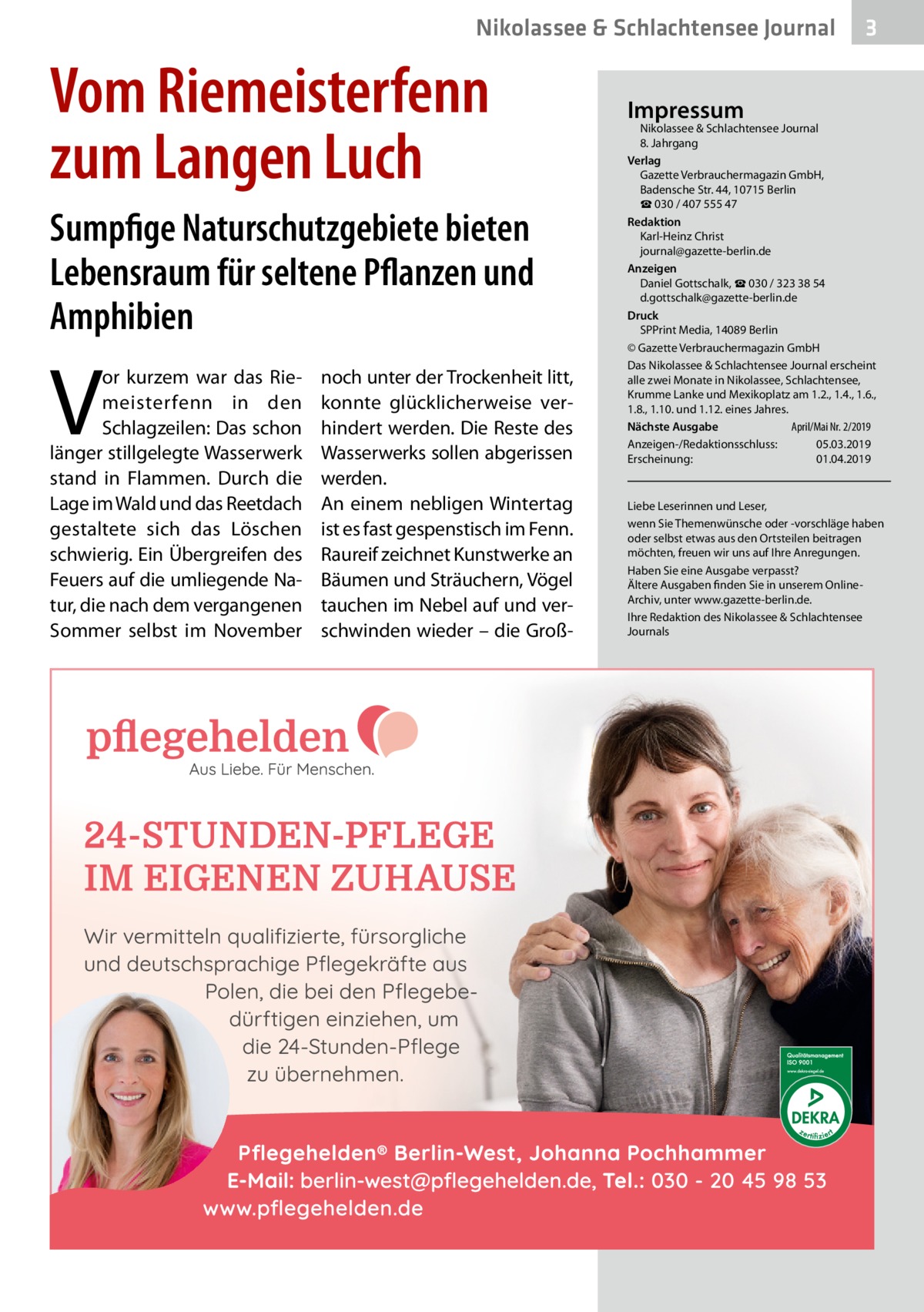 Nikolassee & Schlachtensee Journal  Vom Riemeisterfenn zum Langen Luch Sumpfige Naturschutzgebiete bieten Lebensraum für seltene Pflanzen und Amphibien  V  or kurzem war das Riemeisterfenn in den Schlagzeilen: Das schon länger stillgelegte Wasserwerk stand in Flammen. Durch die Lage im Wald und das Reetdach gestaltete sich das Löschen schwierig. Ein Übergreifen des Feuers auf die umliegende Natur, die nach dem vergangenen Sommer selbst im November  noch unter der Trockenheit litt, konnte glücklicherweise verhindert werden. Die Reste des Wasserwerks sollen abgerissen werden. An einem nebligen Wintertag ist es fast gespenstisch im Fenn. Raureif zeichnet Kunstwerke an Bäumen und Sträuchern, Vögel tauchen im Nebel auf und verschwinden wieder – die Groß 3  Impressum  Nikolassee & Schlachtensee Journal 8. Jahrgang Verlag Gazette Verbrauchermagazin GmbH, Badensche Str. 44, 10715 Berlin ☎ 030 / 407 555 47 Redaktion Karl-Heinz Christ journal@gazette-berlin.de Anzeigen Daniel Gottschalk, ☎ 030 / 323 38 54 d.gottschalk@gazette-berlin.de Druck SPPrint Media, 14089 Berlin © Gazette Verbrauchermagazin GmbH Das Nikolassee & Schlachtensee Journal erscheint alle zwei Monate in Nikolassee, Schlachtensee, Krumme Lanke und Mexikoplatz am 1.2., 1.4., 1.6., 1.8., 1.10. und 1.12. eines Jahres. April/Mai Nr. 2/2019 Nächste Ausgabe 	 Anzeigen-/Redaktionsschluss:	05.03.2019 Erscheinung:	01.04.2019  Liebe Leserinnen und Leser, wenn Sie Themenwünsche oder -vorschläge haben oder selbst etwas aus den Ortsteilen beitragen möchten, freuen wir uns auf Ihre Anregungen. Haben Sie eine Ausgabe verpasst? Ältere Ausgaben finden Sie in unserem OnlineArchiv, unter www.gazette-berlin.de. Ihre Redaktion des Nikolassee & Schlachtensee Journals