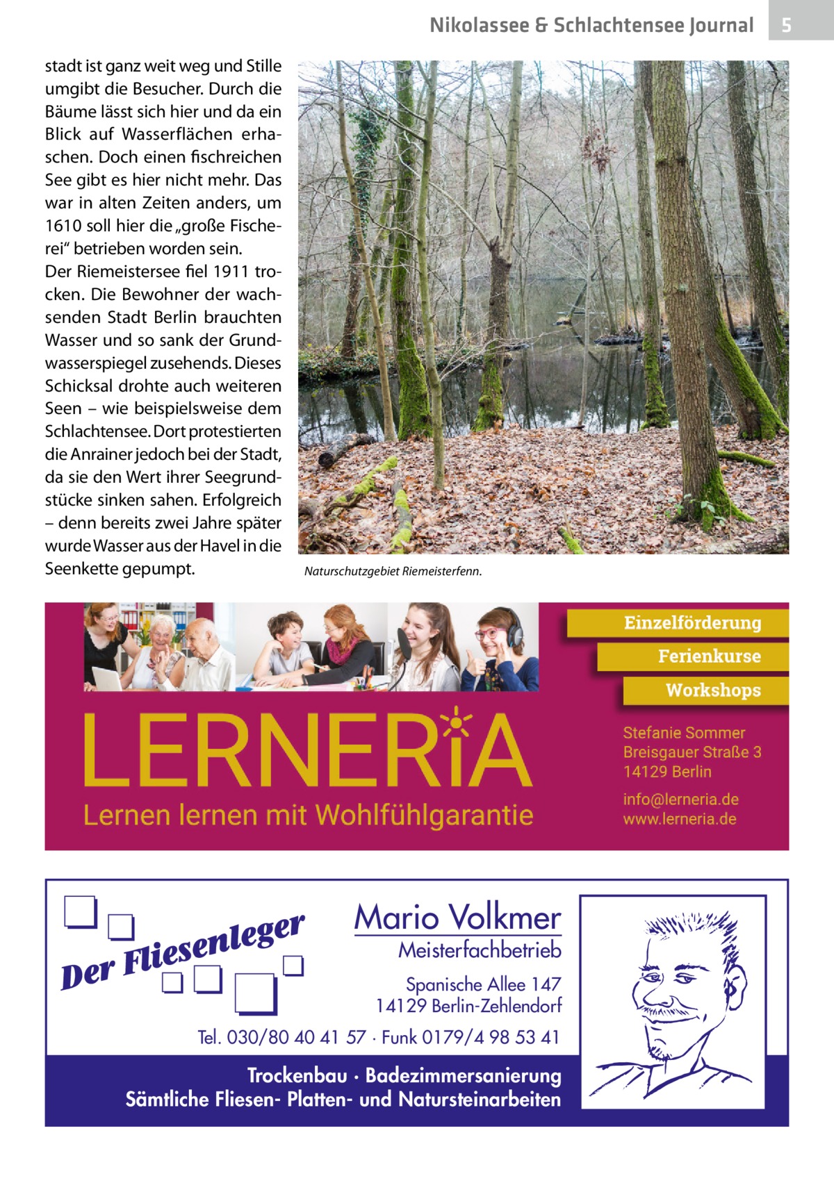 Nikolassee & Schlachtensee Journal stadt ist ganz weit weg und Stille umgibt die Besucher. Durch die Bäume lässt sich hier und da ein Blick auf Wasserflächen erhaschen. Doch einen fischreichen See gibt es hier nicht mehr. Das war in alten Zeiten anders, um 1610 soll hier die „große Fischerei“ betrieben worden sein. Der Riemeistersee fiel 1911 trocken. Die Bewohner der wachsenden Stadt Berlin brauchten Wasser und so sank der Grundwasserspiegel zusehends. Dieses Schicksal drohte auch weiteren Seen – wie beispielsweise dem Schlachtensee. Dort protestierten die Anrainer jedoch bei der Stadt, da sie den Wert ihrer Seegrundstücke sinken sahen. Erfolgreich – denn bereits zwei Jahre später wurde Wasser aus der Havel in die Seenkette gepumpt.  Naturschutzgebiet Riemeisterfenn.  Mario Volkmer  Meisterfachbetrieb  Spanische Allee 147 14129 Berlin-Zehlendorf Tel. 030/80 40 41 57 · Funk 0179/4 98 53 41  Trockenbau · Badezimmersanierung Sämtliche Fliesen- Platten- und Natursteinarbeiten  5